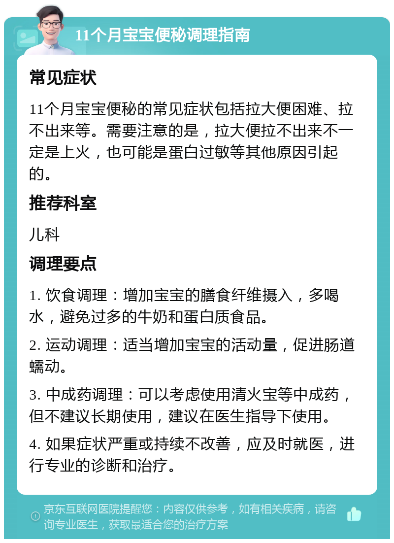 11个月宝宝便秘调理指南 常见症状 11个月宝宝便秘的常见症状包括拉大便困难、拉不出来等。需要注意的是，拉大便拉不出来不一定是上火，也可能是蛋白过敏等其他原因引起的。 推荐科室 儿科 调理要点 1. 饮食调理：增加宝宝的膳食纤维摄入，多喝水，避免过多的牛奶和蛋白质食品。 2. 运动调理：适当增加宝宝的活动量，促进肠道蠕动。 3. 中成药调理：可以考虑使用清火宝等中成药，但不建议长期使用，建议在医生指导下使用。 4. 如果症状严重或持续不改善，应及时就医，进行专业的诊断和治疗。