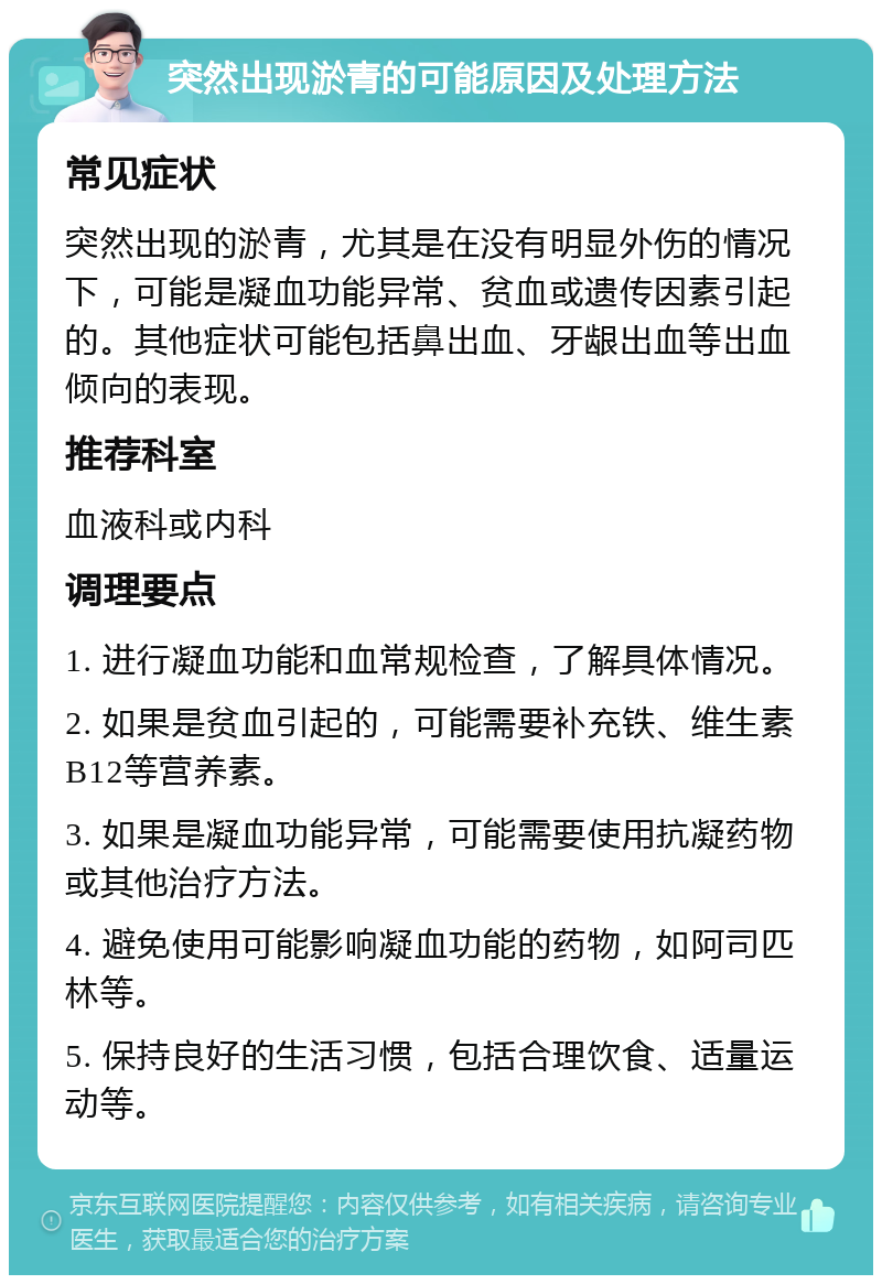 突然出现淤青的可能原因及处理方法 常见症状 突然出现的淤青，尤其是在没有明显外伤的情况下，可能是凝血功能异常、贫血或遗传因素引起的。其他症状可能包括鼻出血、牙龈出血等出血倾向的表现。 推荐科室 血液科或内科 调理要点 1. 进行凝血功能和血常规检查，了解具体情况。 2. 如果是贫血引起的，可能需要补充铁、维生素B12等营养素。 3. 如果是凝血功能异常，可能需要使用抗凝药物或其他治疗方法。 4. 避免使用可能影响凝血功能的药物，如阿司匹林等。 5. 保持良好的生活习惯，包括合理饮食、适量运动等。