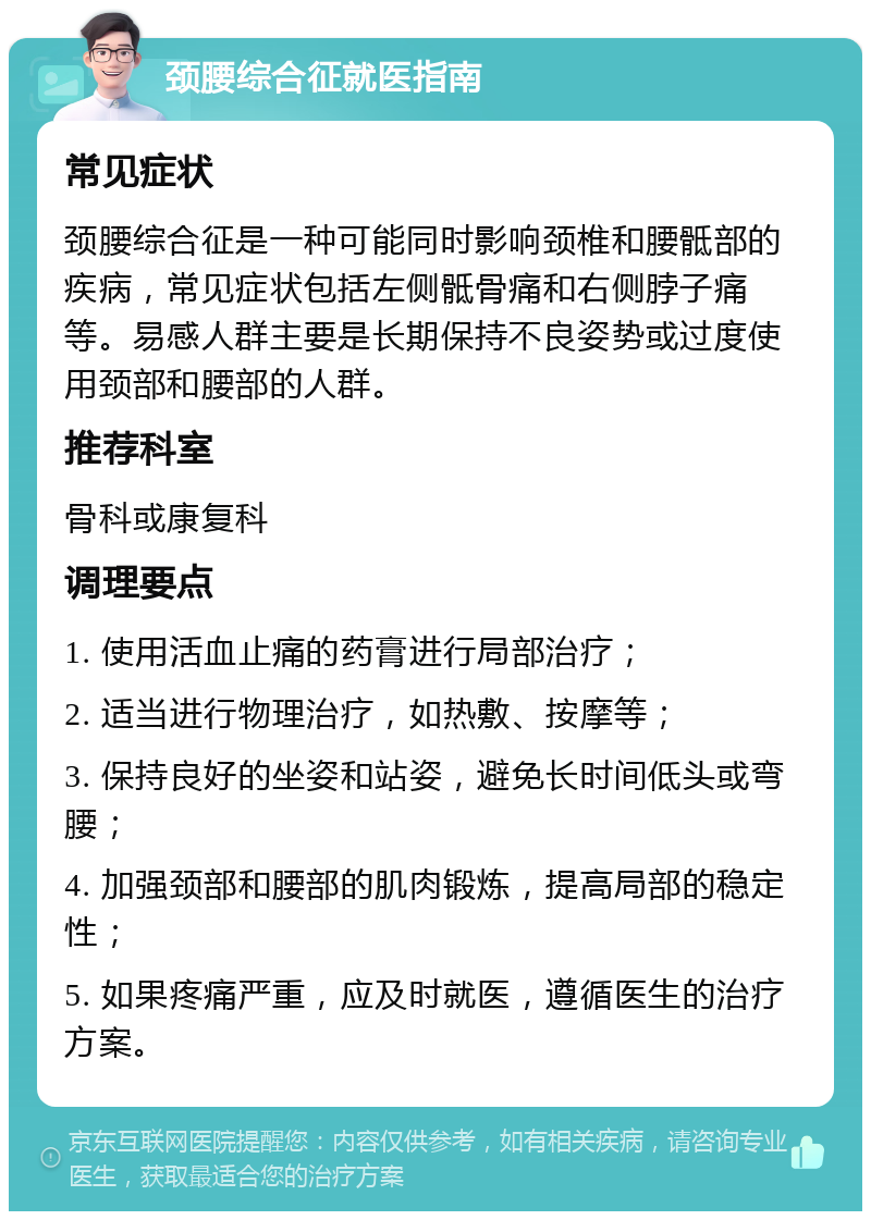 颈腰综合征就医指南 常见症状 颈腰综合征是一种可能同时影响颈椎和腰骶部的疾病，常见症状包括左侧骶骨痛和右侧脖子痛等。易感人群主要是长期保持不良姿势或过度使用颈部和腰部的人群。 推荐科室 骨科或康复科 调理要点 1. 使用活血止痛的药膏进行局部治疗； 2. 适当进行物理治疗，如热敷、按摩等； 3. 保持良好的坐姿和站姿，避免长时间低头或弯腰； 4. 加强颈部和腰部的肌肉锻炼，提高局部的稳定性； 5. 如果疼痛严重，应及时就医，遵循医生的治疗方案。