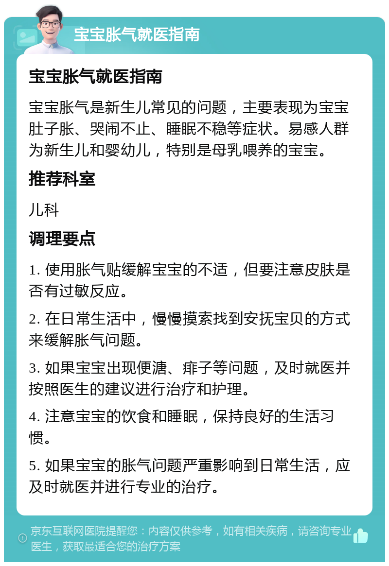 宝宝胀气就医指南 宝宝胀气就医指南 宝宝胀气是新生儿常见的问题，主要表现为宝宝肚子胀、哭闹不止、睡眠不稳等症状。易感人群为新生儿和婴幼儿，特别是母乳喂养的宝宝。 推荐科室 儿科 调理要点 1. 使用胀气贴缓解宝宝的不适，但要注意皮肤是否有过敏反应。 2. 在日常生活中，慢慢摸索找到安抚宝贝的方式来缓解胀气问题。 3. 如果宝宝出现便溏、痱子等问题，及时就医并按照医生的建议进行治疗和护理。 4. 注意宝宝的饮食和睡眠，保持良好的生活习惯。 5. 如果宝宝的胀气问题严重影响到日常生活，应及时就医并进行专业的治疗。