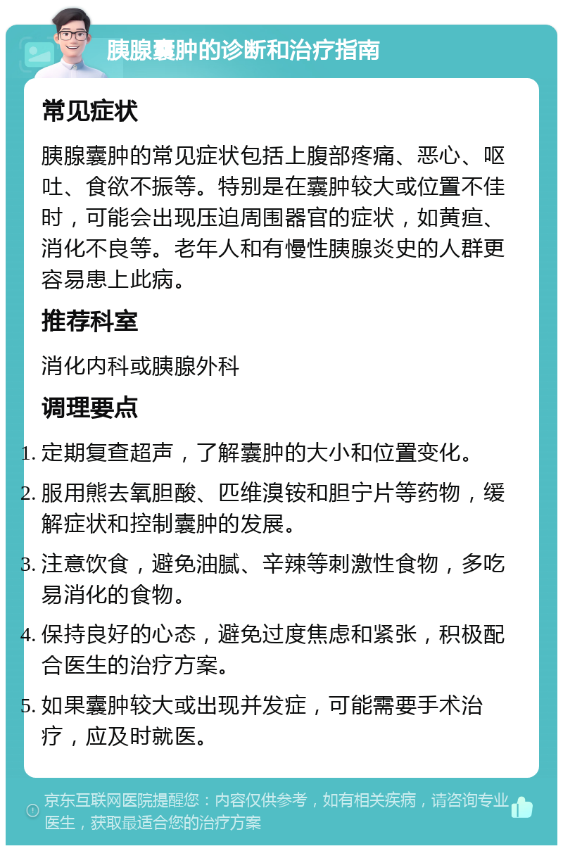 胰腺囊肿的诊断和治疗指南 常见症状 胰腺囊肿的常见症状包括上腹部疼痛、恶心、呕吐、食欲不振等。特别是在囊肿较大或位置不佳时，可能会出现压迫周围器官的症状，如黄疸、消化不良等。老年人和有慢性胰腺炎史的人群更容易患上此病。 推荐科室 消化内科或胰腺外科 调理要点 定期复查超声，了解囊肿的大小和位置变化。 服用熊去氧胆酸、匹维溴铵和胆宁片等药物，缓解症状和控制囊肿的发展。 注意饮食，避免油腻、辛辣等刺激性食物，多吃易消化的食物。 保持良好的心态，避免过度焦虑和紧张，积极配合医生的治疗方案。 如果囊肿较大或出现并发症，可能需要手术治疗，应及时就医。