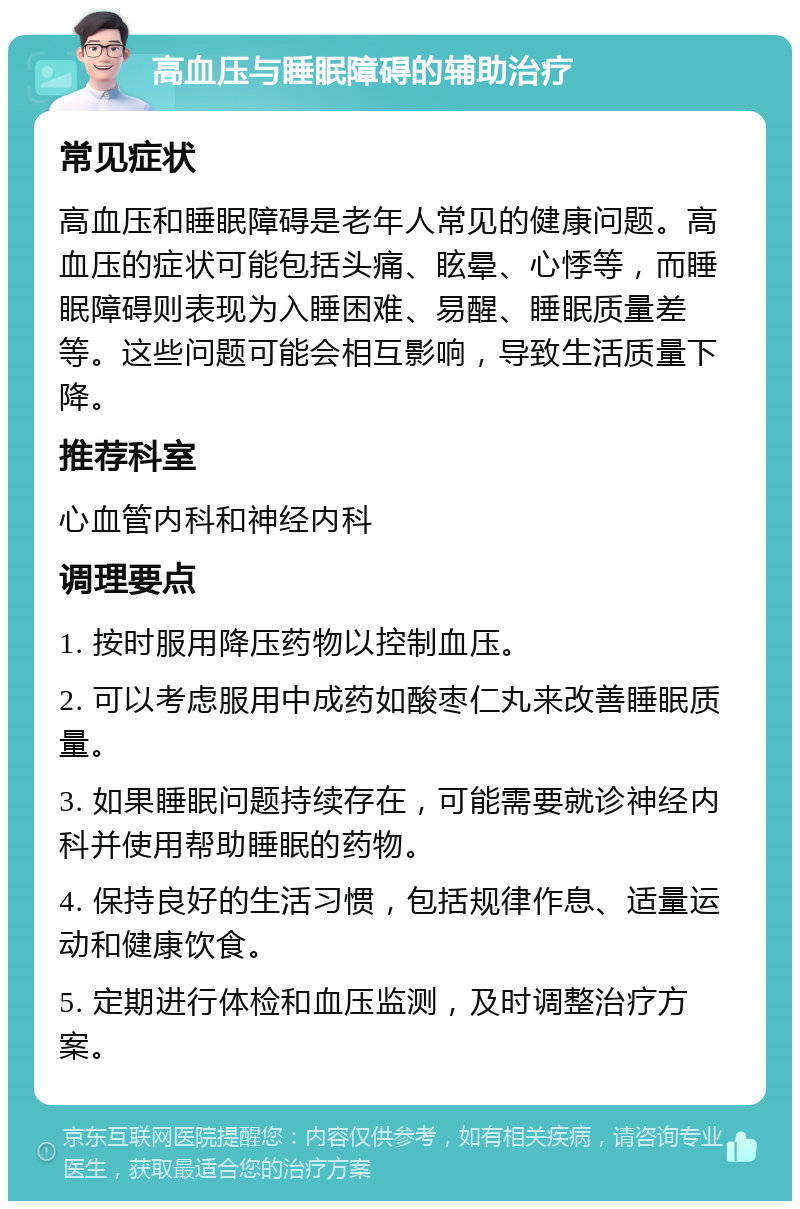 高血压与睡眠障碍的辅助治疗 常见症状 高血压和睡眠障碍是老年人常见的健康问题。高血压的症状可能包括头痛、眩晕、心悸等，而睡眠障碍则表现为入睡困难、易醒、睡眠质量差等。这些问题可能会相互影响，导致生活质量下降。 推荐科室 心血管内科和神经内科 调理要点 1. 按时服用降压药物以控制血压。 2. 可以考虑服用中成药如酸枣仁丸来改善睡眠质量。 3. 如果睡眠问题持续存在，可能需要就诊神经内科并使用帮助睡眠的药物。 4. 保持良好的生活习惯，包括规律作息、适量运动和健康饮食。 5. 定期进行体检和血压监测，及时调整治疗方案。