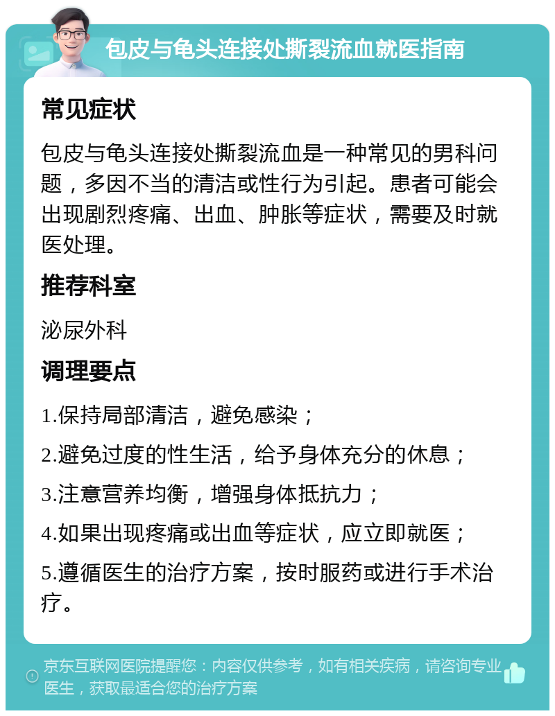 包皮与龟头连接处撕裂流血就医指南 常见症状 包皮与龟头连接处撕裂流血是一种常见的男科问题，多因不当的清洁或性行为引起。患者可能会出现剧烈疼痛、出血、肿胀等症状，需要及时就医处理。 推荐科室 泌尿外科 调理要点 1.保持局部清洁，避免感染； 2.避免过度的性生活，给予身体充分的休息； 3.注意营养均衡，增强身体抵抗力； 4.如果出现疼痛或出血等症状，应立即就医； 5.遵循医生的治疗方案，按时服药或进行手术治疗。