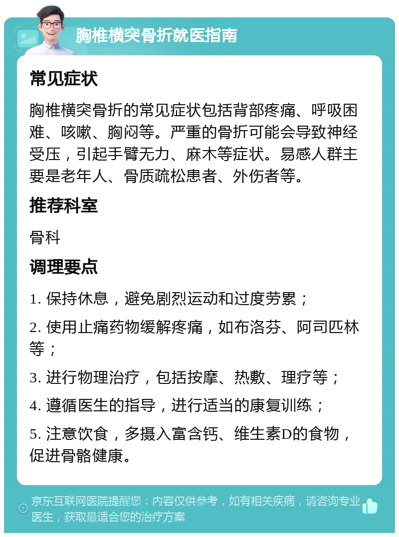 胸椎横突骨折就医指南 常见症状 胸椎横突骨折的常见症状包括背部疼痛、呼吸困难、咳嗽、胸闷等。严重的骨折可能会导致神经受压，引起手臂无力、麻木等症状。易感人群主要是老年人、骨质疏松患者、外伤者等。 推荐科室 骨科 调理要点 1. 保持休息，避免剧烈运动和过度劳累； 2. 使用止痛药物缓解疼痛，如布洛芬、阿司匹林等； 3. 进行物理治疗，包括按摩、热敷、理疗等； 4. 遵循医生的指导，进行适当的康复训练； 5. 注意饮食，多摄入富含钙、维生素D的食物，促进骨骼健康。