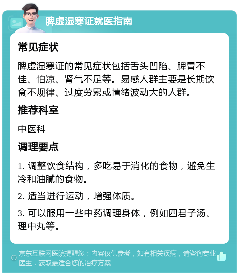 脾虚湿寒证就医指南 常见症状 脾虚湿寒证的常见症状包括舌头凹陷、脾胃不佳、怕凉、肾气不足等。易感人群主要是长期饮食不规律、过度劳累或情绪波动大的人群。 推荐科室 中医科 调理要点 1. 调整饮食结构，多吃易于消化的食物，避免生冷和油腻的食物。 2. 适当进行运动，增强体质。 3. 可以服用一些中药调理身体，例如四君子汤、理中丸等。