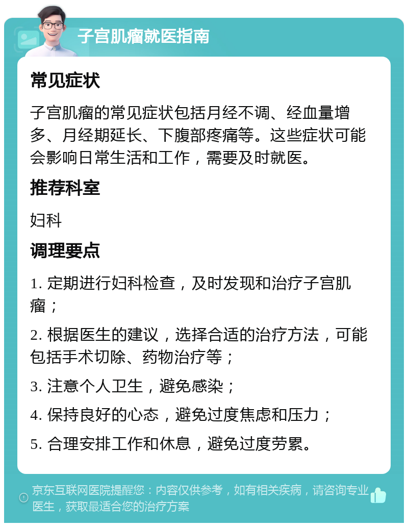 子宫肌瘤就医指南 常见症状 子宫肌瘤的常见症状包括月经不调、经血量增多、月经期延长、下腹部疼痛等。这些症状可能会影响日常生活和工作，需要及时就医。 推荐科室 妇科 调理要点 1. 定期进行妇科检查，及时发现和治疗子宫肌瘤； 2. 根据医生的建议，选择合适的治疗方法，可能包括手术切除、药物治疗等； 3. 注意个人卫生，避免感染； 4. 保持良好的心态，避免过度焦虑和压力； 5. 合理安排工作和休息，避免过度劳累。