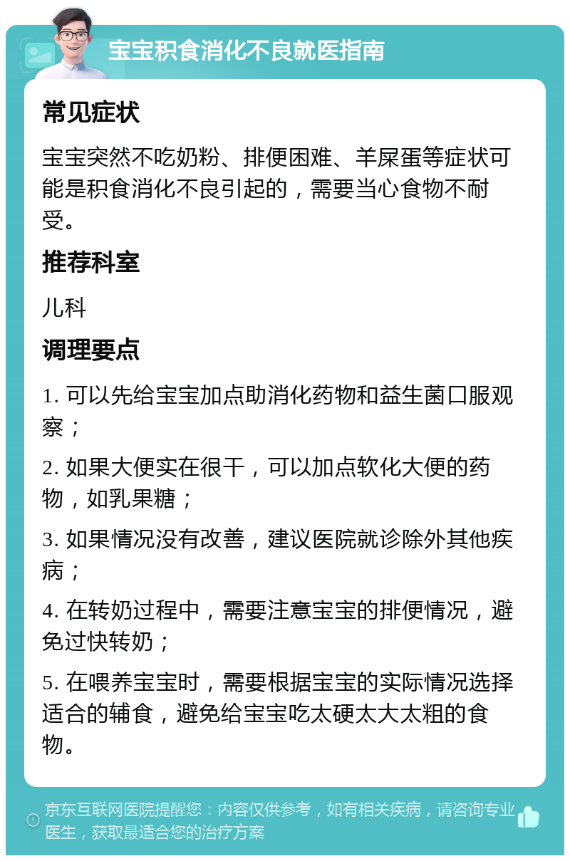 宝宝积食消化不良就医指南 常见症状 宝宝突然不吃奶粉、排便困难、羊屎蛋等症状可能是积食消化不良引起的，需要当心食物不耐受。 推荐科室 儿科 调理要点 1. 可以先给宝宝加点助消化药物和益生菌口服观察； 2. 如果大便实在很干，可以加点软化大便的药物，如乳果糖； 3. 如果情况没有改善，建议医院就诊除外其他疾病； 4. 在转奶过程中，需要注意宝宝的排便情况，避免过快转奶； 5. 在喂养宝宝时，需要根据宝宝的实际情况选择适合的辅食，避免给宝宝吃太硬太大太粗的食物。