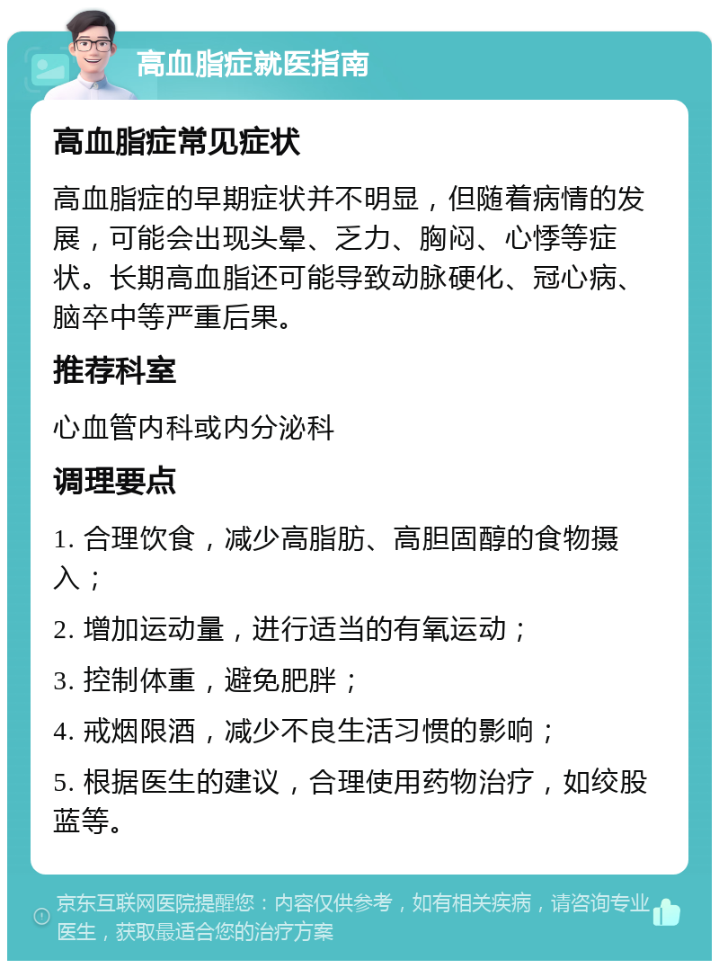 高血脂症就医指南 高血脂症常见症状 高血脂症的早期症状并不明显，但随着病情的发展，可能会出现头晕、乏力、胸闷、心悸等症状。长期高血脂还可能导致动脉硬化、冠心病、脑卒中等严重后果。 推荐科室 心血管内科或内分泌科 调理要点 1. 合理饮食，减少高脂肪、高胆固醇的食物摄入； 2. 增加运动量，进行适当的有氧运动； 3. 控制体重，避免肥胖； 4. 戒烟限酒，减少不良生活习惯的影响； 5. 根据医生的建议，合理使用药物治疗，如绞股蓝等。