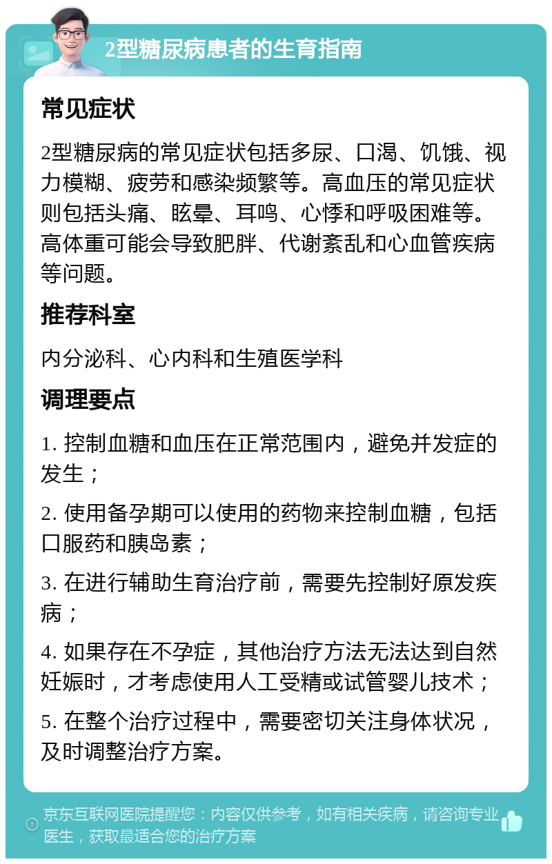 2型糖尿病患者的生育指南 常见症状 2型糖尿病的常见症状包括多尿、口渴、饥饿、视力模糊、疲劳和感染频繁等。高血压的常见症状则包括头痛、眩晕、耳鸣、心悸和呼吸困难等。高体重可能会导致肥胖、代谢紊乱和心血管疾病等问题。 推荐科室 内分泌科、心内科和生殖医学科 调理要点 1. 控制血糖和血压在正常范围内，避免并发症的发生； 2. 使用备孕期可以使用的药物来控制血糖，包括口服药和胰岛素； 3. 在进行辅助生育治疗前，需要先控制好原发疾病； 4. 如果存在不孕症，其他治疗方法无法达到自然妊娠时，才考虑使用人工受精或试管婴儿技术； 5. 在整个治疗过程中，需要密切关注身体状况，及时调整治疗方案。