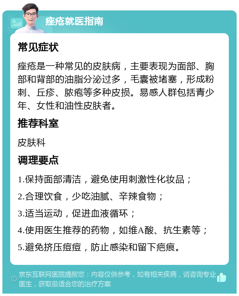 痤疮就医指南 常见症状 痤疮是一种常见的皮肤病，主要表现为面部、胸部和背部的油脂分泌过多，毛囊被堵塞，形成粉刺、丘疹、脓疱等多种皮损。易感人群包括青少年、女性和油性皮肤者。 推荐科室 皮肤科 调理要点 1.保持面部清洁，避免使用刺激性化妆品； 2.合理饮食，少吃油腻、辛辣食物； 3.适当运动，促进血液循环； 4.使用医生推荐的药物，如维A酸、抗生素等； 5.避免挤压痘痘，防止感染和留下疤痕。