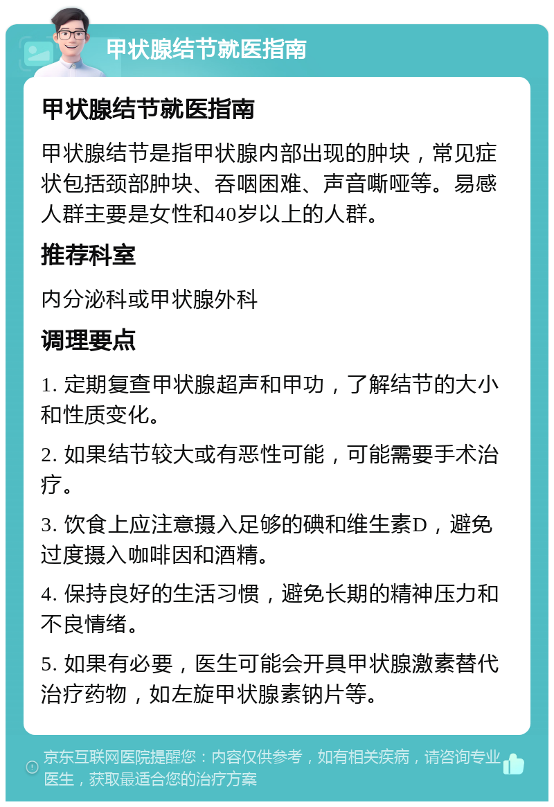 甲状腺结节就医指南 甲状腺结节就医指南 甲状腺结节是指甲状腺内部出现的肿块，常见症状包括颈部肿块、吞咽困难、声音嘶哑等。易感人群主要是女性和40岁以上的人群。 推荐科室 内分泌科或甲状腺外科 调理要点 1. 定期复查甲状腺超声和甲功，了解结节的大小和性质变化。 2. 如果结节较大或有恶性可能，可能需要手术治疗。 3. 饮食上应注意摄入足够的碘和维生素D，避免过度摄入咖啡因和酒精。 4. 保持良好的生活习惯，避免长期的精神压力和不良情绪。 5. 如果有必要，医生可能会开具甲状腺激素替代治疗药物，如左旋甲状腺素钠片等。