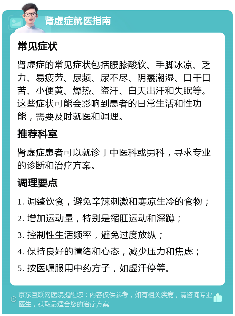 肾虚症就医指南 常见症状 肾虚症的常见症状包括腰膝酸软、手脚冰凉、乏力、易疲劳、尿频、尿不尽、阴囊潮湿、口干口苦、小便黄、燥热、盗汗、白天出汗和失眠等。这些症状可能会影响到患者的日常生活和性功能，需要及时就医和调理。 推荐科室 肾虚症患者可以就诊于中医科或男科，寻求专业的诊断和治疗方案。 调理要点 1. 调整饮食，避免辛辣刺激和寒凉生冷的食物； 2. 增加运动量，特别是缩肛运动和深蹲； 3. 控制性生活频率，避免过度放纵； 4. 保持良好的情绪和心态，减少压力和焦虑； 5. 按医嘱服用中药方子，如虚汗停等。