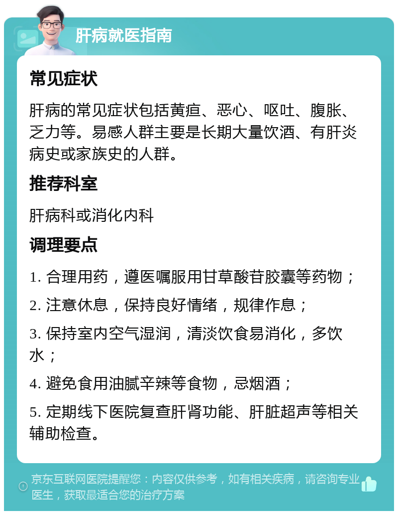 肝病就医指南 常见症状 肝病的常见症状包括黄疸、恶心、呕吐、腹胀、乏力等。易感人群主要是长期大量饮酒、有肝炎病史或家族史的人群。 推荐科室 肝病科或消化内科 调理要点 1. 合理用药，遵医嘱服用甘草酸苷胶囊等药物； 2. 注意休息，保持良好情绪，规律作息； 3. 保持室内空气湿润，清淡饮食易消化，多饮水； 4. 避免食用油腻辛辣等食物，忌烟酒； 5. 定期线下医院复查肝肾功能、肝脏超声等相关辅助检查。