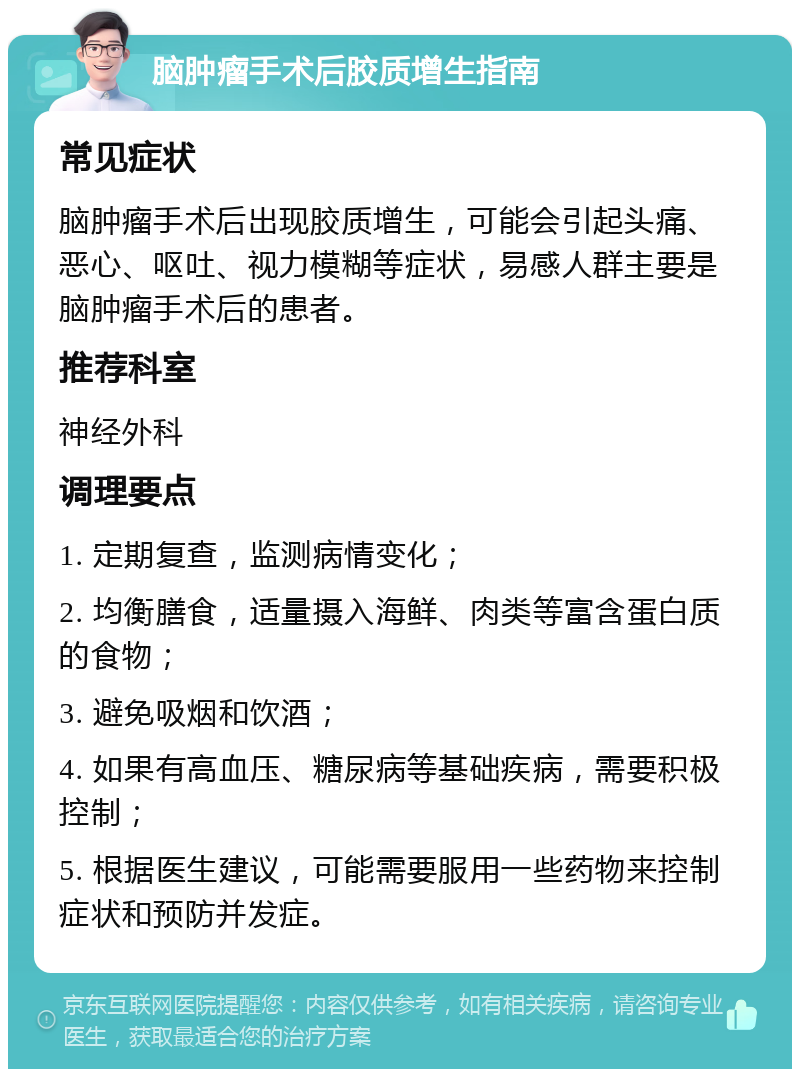 脑肿瘤手术后胶质增生指南 常见症状 脑肿瘤手术后出现胶质增生，可能会引起头痛、恶心、呕吐、视力模糊等症状，易感人群主要是脑肿瘤手术后的患者。 推荐科室 神经外科 调理要点 1. 定期复查，监测病情变化； 2. 均衡膳食，适量摄入海鲜、肉类等富含蛋白质的食物； 3. 避免吸烟和饮酒； 4. 如果有高血压、糖尿病等基础疾病，需要积极控制； 5. 根据医生建议，可能需要服用一些药物来控制症状和预防并发症。