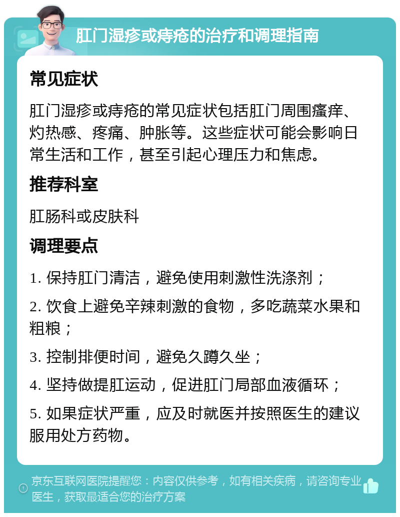 肛门湿疹或痔疮的治疗和调理指南 常见症状 肛门湿疹或痔疮的常见症状包括肛门周围瘙痒、灼热感、疼痛、肿胀等。这些症状可能会影响日常生活和工作，甚至引起心理压力和焦虑。 推荐科室 肛肠科或皮肤科 调理要点 1. 保持肛门清洁，避免使用刺激性洗涤剂； 2. 饮食上避免辛辣刺激的食物，多吃蔬菜水果和粗粮； 3. 控制排便时间，避免久蹲久坐； 4. 坚持做提肛运动，促进肛门局部血液循环； 5. 如果症状严重，应及时就医并按照医生的建议服用处方药物。