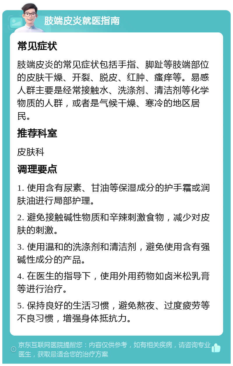 肢端皮炎就医指南 常见症状 肢端皮炎的常见症状包括手指、脚趾等肢端部位的皮肤干燥、开裂、脱皮、红肿、瘙痒等。易感人群主要是经常接触水、洗涤剂、清洁剂等化学物质的人群，或者是气候干燥、寒冷的地区居民。 推荐科室 皮肤科 调理要点 1. 使用含有尿素、甘油等保湿成分的护手霜或润肤油进行局部护理。 2. 避免接触碱性物质和辛辣刺激食物，减少对皮肤的刺激。 3. 使用温和的洗涤剂和清洁剂，避免使用含有强碱性成分的产品。 4. 在医生的指导下，使用外用药物如卤米松乳膏等进行治疗。 5. 保持良好的生活习惯，避免熬夜、过度疲劳等不良习惯，增强身体抵抗力。