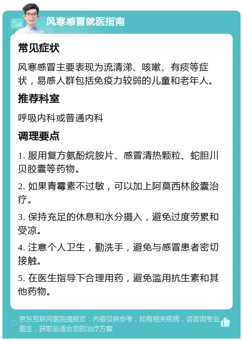 风寒感冒就医指南 常见症状 风寒感冒主要表现为流清涕、咳嗽、有痰等症状，易感人群包括免疫力较弱的儿童和老年人。 推荐科室 呼吸内科或普通内科 调理要点 1. 服用复方氨酚烷胺片、感冒清热颗粒、蛇胆川贝胶囊等药物。 2. 如果青霉素不过敏，可以加上阿莫西林胶囊治疗。 3. 保持充足的休息和水分摄入，避免过度劳累和受凉。 4. 注意个人卫生，勤洗手，避免与感冒患者密切接触。 5. 在医生指导下合理用药，避免滥用抗生素和其他药物。