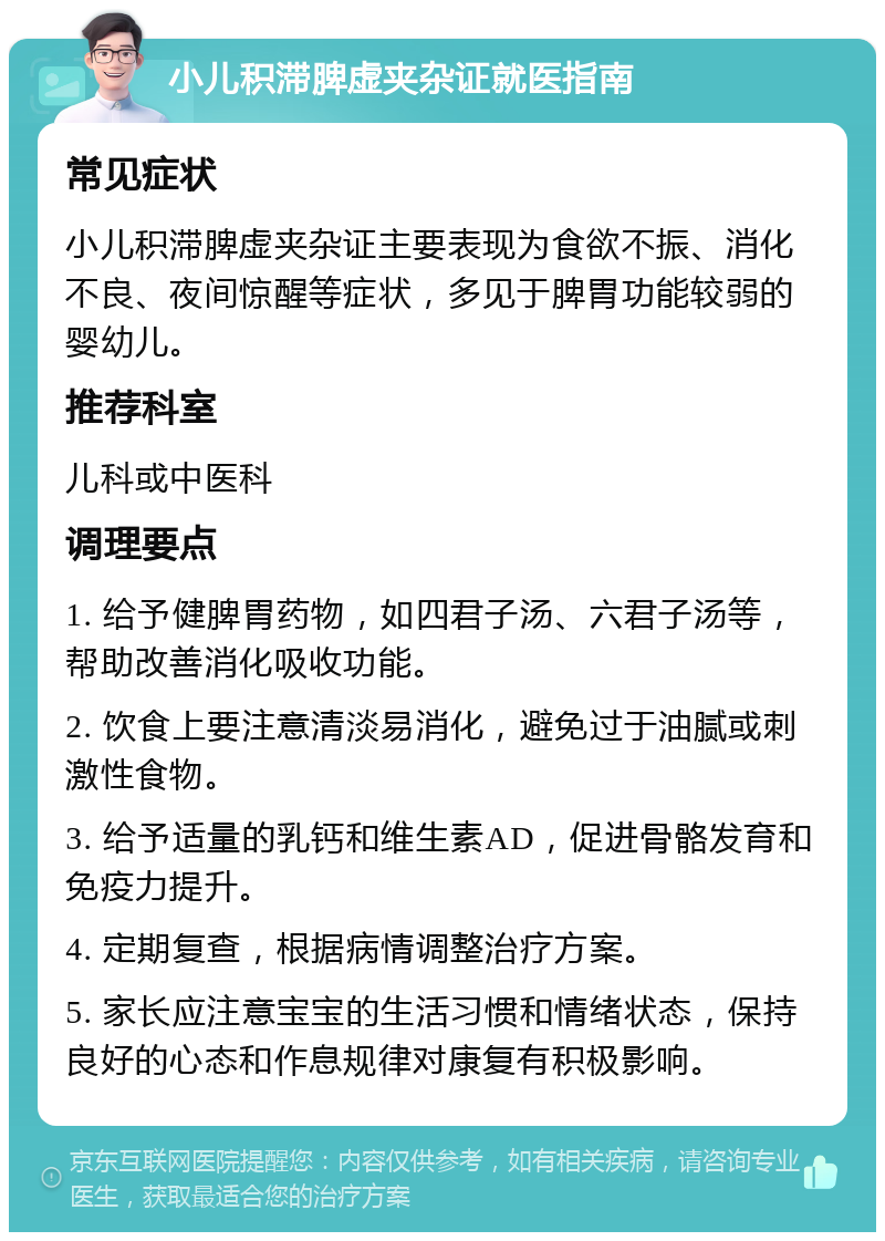 小儿积滞脾虚夹杂证就医指南 常见症状 小儿积滞脾虚夹杂证主要表现为食欲不振、消化不良、夜间惊醒等症状，多见于脾胃功能较弱的婴幼儿。 推荐科室 儿科或中医科 调理要点 1. 给予健脾胃药物，如四君子汤、六君子汤等，帮助改善消化吸收功能。 2. 饮食上要注意清淡易消化，避免过于油腻或刺激性食物。 3. 给予适量的乳钙和维生素AD，促进骨骼发育和免疫力提升。 4. 定期复查，根据病情调整治疗方案。 5. 家长应注意宝宝的生活习惯和情绪状态，保持良好的心态和作息规律对康复有积极影响。