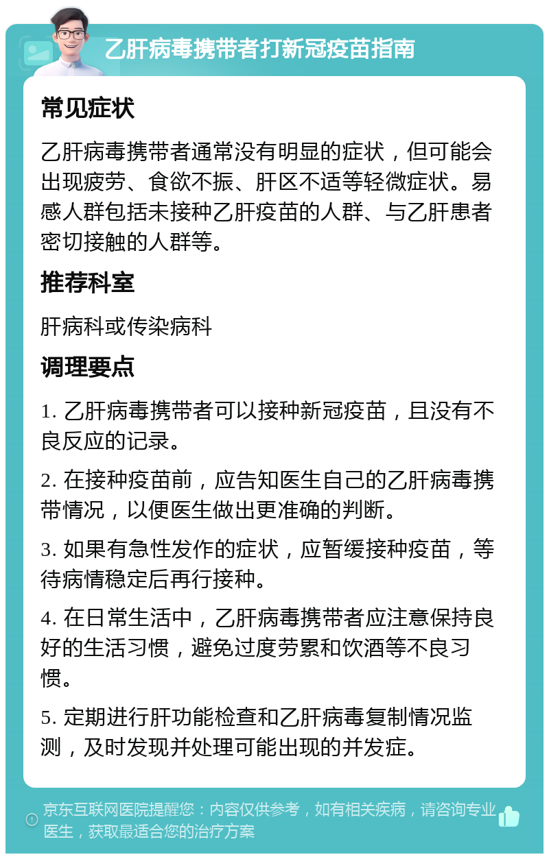 乙肝病毒携带者打新冠疫苗指南 常见症状 乙肝病毒携带者通常没有明显的症状，但可能会出现疲劳、食欲不振、肝区不适等轻微症状。易感人群包括未接种乙肝疫苗的人群、与乙肝患者密切接触的人群等。 推荐科室 肝病科或传染病科 调理要点 1. 乙肝病毒携带者可以接种新冠疫苗，且没有不良反应的记录。 2. 在接种疫苗前，应告知医生自己的乙肝病毒携带情况，以便医生做出更准确的判断。 3. 如果有急性发作的症状，应暂缓接种疫苗，等待病情稳定后再行接种。 4. 在日常生活中，乙肝病毒携带者应注意保持良好的生活习惯，避免过度劳累和饮酒等不良习惯。 5. 定期进行肝功能检查和乙肝病毒复制情况监测，及时发现并处理可能出现的并发症。