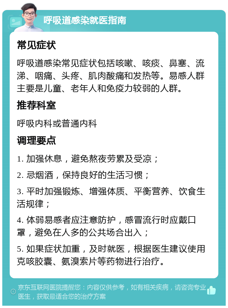 呼吸道感染就医指南 常见症状 呼吸道感染常见症状包括咳嗽、咳痰、鼻塞、流涕、咽痛、头疼、肌肉酸痛和发热等。易感人群主要是儿童、老年人和免疫力较弱的人群。 推荐科室 呼吸内科或普通内科 调理要点 1. 加强休息，避免熬夜劳累及受凉； 2. 忌烟酒，保持良好的生活习惯； 3. 平时加强锻炼、增强体质、平衡营养、饮食生活规律； 4. 体弱易感者应注意防护，感冒流行时应戴口罩，避免在人多的公共场合出入； 5. 如果症状加重，及时就医，根据医生建议使用克咳胶囊、氨溴索片等药物进行治疗。