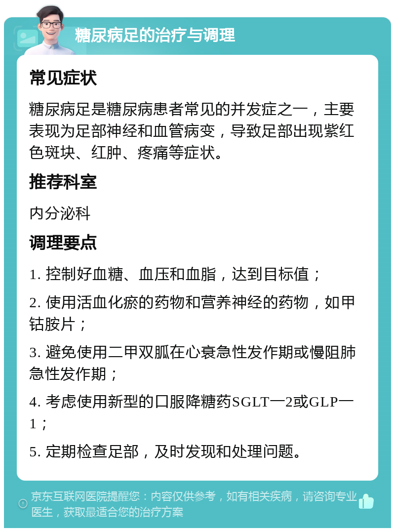 糖尿病足的治疗与调理 常见症状 糖尿病足是糖尿病患者常见的并发症之一，主要表现为足部神经和血管病变，导致足部出现紫红色斑块、红肿、疼痛等症状。 推荐科室 内分泌科 调理要点 1. 控制好血糖、血压和血脂，达到目标值； 2. 使用活血化瘀的药物和营养神经的药物，如甲钴胺片； 3. 避免使用二甲双胍在心衰急性发作期或慢阻肺急性发作期； 4. 考虑使用新型的口服降糖药SGLT一2或GLP一1； 5. 定期检查足部，及时发现和处理问题。