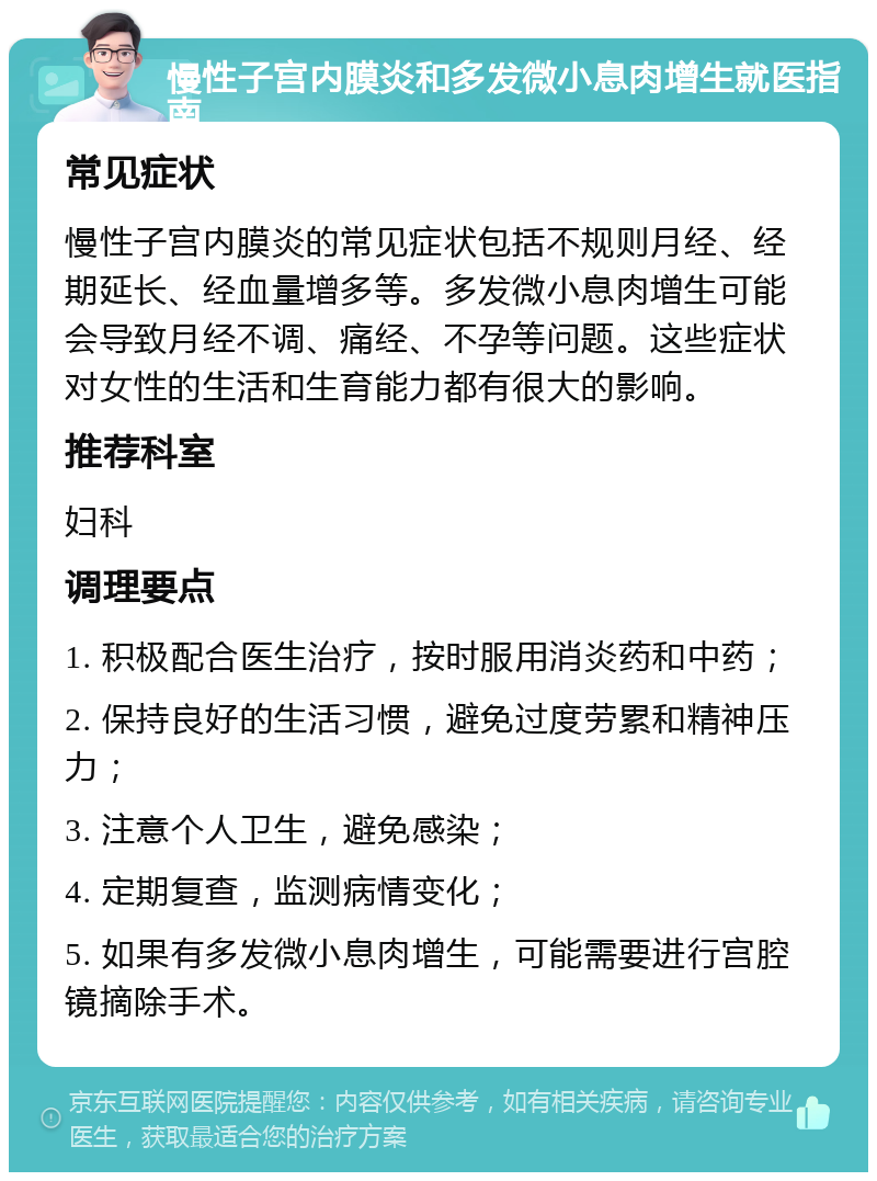 慢性子宫内膜炎和多发微小息肉增生就医指南 常见症状 慢性子宫内膜炎的常见症状包括不规则月经、经期延长、经血量增多等。多发微小息肉增生可能会导致月经不调、痛经、不孕等问题。这些症状对女性的生活和生育能力都有很大的影响。 推荐科室 妇科 调理要点 1. 积极配合医生治疗，按时服用消炎药和中药； 2. 保持良好的生活习惯，避免过度劳累和精神压力； 3. 注意个人卫生，避免感染； 4. 定期复查，监测病情变化； 5. 如果有多发微小息肉增生，可能需要进行宫腔镜摘除手术。