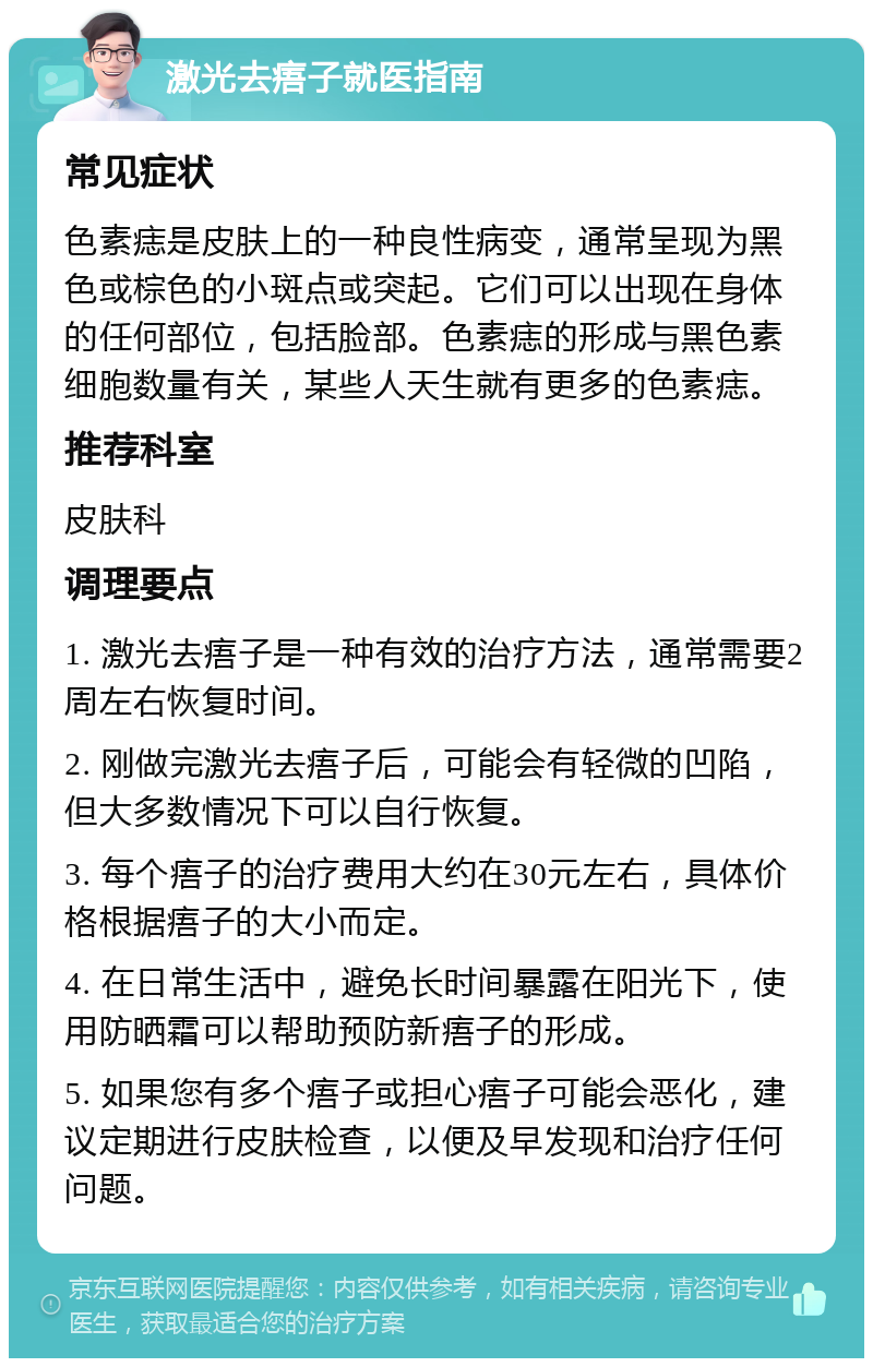 激光去痦子就医指南 常见症状 色素痣是皮肤上的一种良性病变，通常呈现为黑色或棕色的小斑点或突起。它们可以出现在身体的任何部位，包括脸部。色素痣的形成与黑色素细胞数量有关，某些人天生就有更多的色素痣。 推荐科室 皮肤科 调理要点 1. 激光去痦子是一种有效的治疗方法，通常需要2周左右恢复时间。 2. 刚做完激光去痦子后，可能会有轻微的凹陷，但大多数情况下可以自行恢复。 3. 每个痦子的治疗费用大约在30元左右，具体价格根据痦子的大小而定。 4. 在日常生活中，避免长时间暴露在阳光下，使用防晒霜可以帮助预防新痦子的形成。 5. 如果您有多个痦子或担心痦子可能会恶化，建议定期进行皮肤检查，以便及早发现和治疗任何问题。