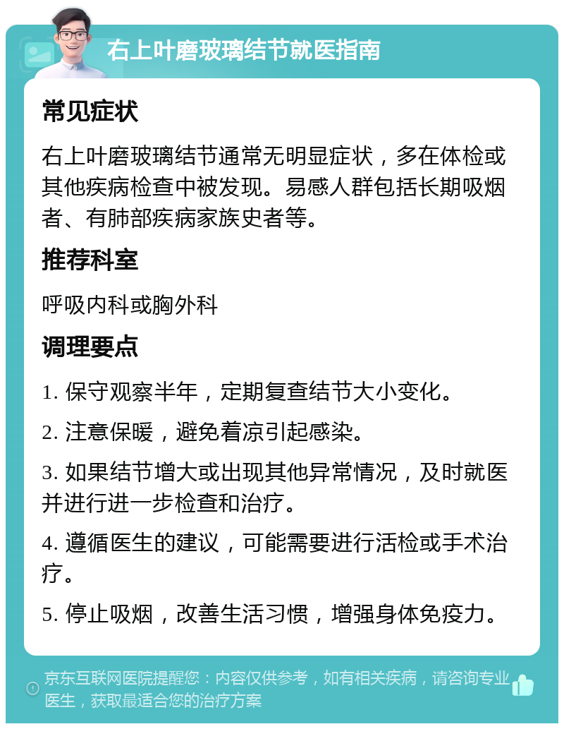 右上叶磨玻璃结节就医指南 常见症状 右上叶磨玻璃结节通常无明显症状，多在体检或其他疾病检查中被发现。易感人群包括长期吸烟者、有肺部疾病家族史者等。 推荐科室 呼吸内科或胸外科 调理要点 1. 保守观察半年，定期复查结节大小变化。 2. 注意保暖，避免着凉引起感染。 3. 如果结节增大或出现其他异常情况，及时就医并进行进一步检查和治疗。 4. 遵循医生的建议，可能需要进行活检或手术治疗。 5. 停止吸烟，改善生活习惯，增强身体免疫力。