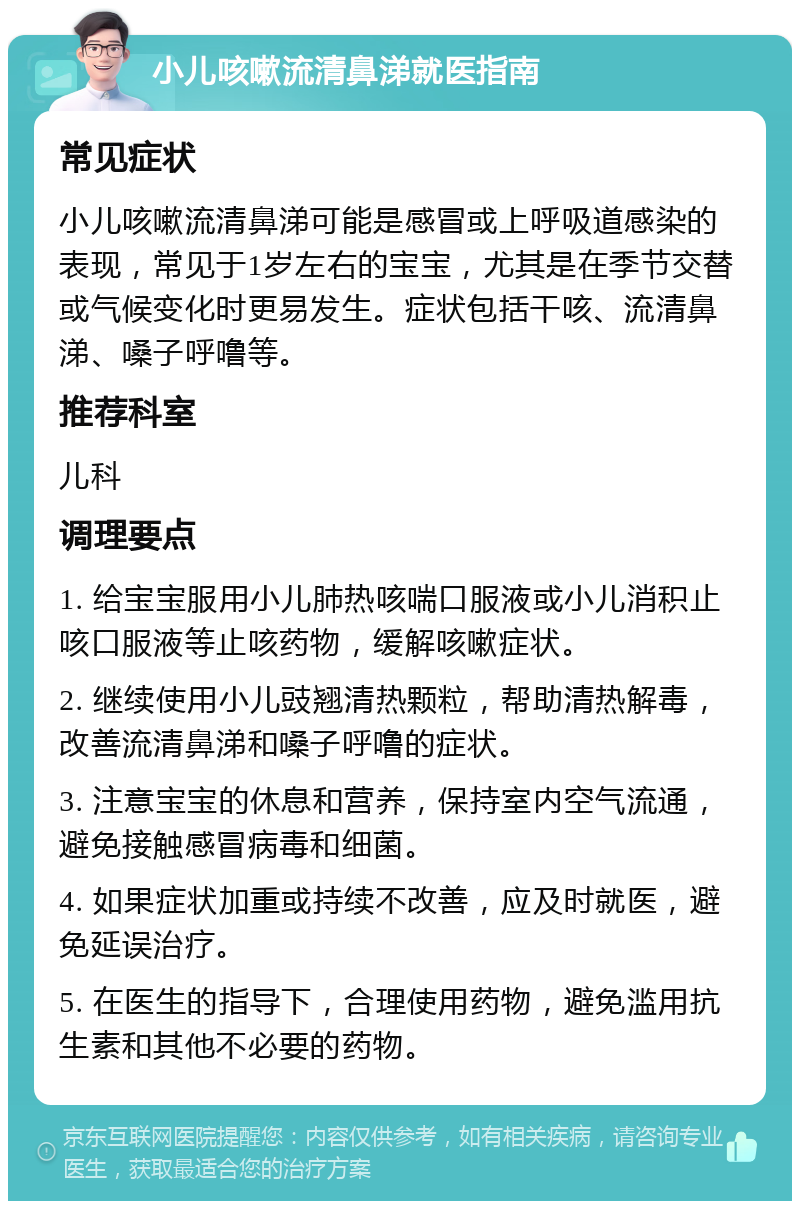 小儿咳嗽流清鼻涕就医指南 常见症状 小儿咳嗽流清鼻涕可能是感冒或上呼吸道感染的表现，常见于1岁左右的宝宝，尤其是在季节交替或气候变化时更易发生。症状包括干咳、流清鼻涕、嗓子呼噜等。 推荐科室 儿科 调理要点 1. 给宝宝服用小儿肺热咳喘口服液或小儿消积止咳口服液等止咳药物，缓解咳嗽症状。 2. 继续使用小儿豉翘清热颗粒，帮助清热解毒，改善流清鼻涕和嗓子呼噜的症状。 3. 注意宝宝的休息和营养，保持室内空气流通，避免接触感冒病毒和细菌。 4. 如果症状加重或持续不改善，应及时就医，避免延误治疗。 5. 在医生的指导下，合理使用药物，避免滥用抗生素和其他不必要的药物。