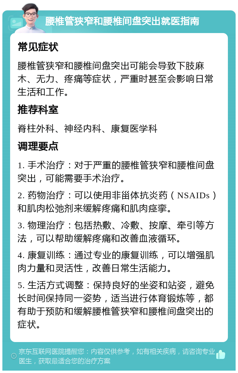 腰椎管狭窄和腰椎间盘突出就医指南 常见症状 腰椎管狭窄和腰椎间盘突出可能会导致下肢麻木、无力、疼痛等症状，严重时甚至会影响日常生活和工作。 推荐科室 脊柱外科、神经内科、康复医学科 调理要点 1. 手术治疗：对于严重的腰椎管狭窄和腰椎间盘突出，可能需要手术治疗。 2. 药物治疗：可以使用非甾体抗炎药（NSAIDs）和肌肉松弛剂来缓解疼痛和肌肉痉挛。 3. 物理治疗：包括热敷、冷敷、按摩、牵引等方法，可以帮助缓解疼痛和改善血液循环。 4. 康复训练：通过专业的康复训练，可以增强肌肉力量和灵活性，改善日常生活能力。 5. 生活方式调整：保持良好的坐姿和站姿，避免长时间保持同一姿势，适当进行体育锻炼等，都有助于预防和缓解腰椎管狭窄和腰椎间盘突出的症状。