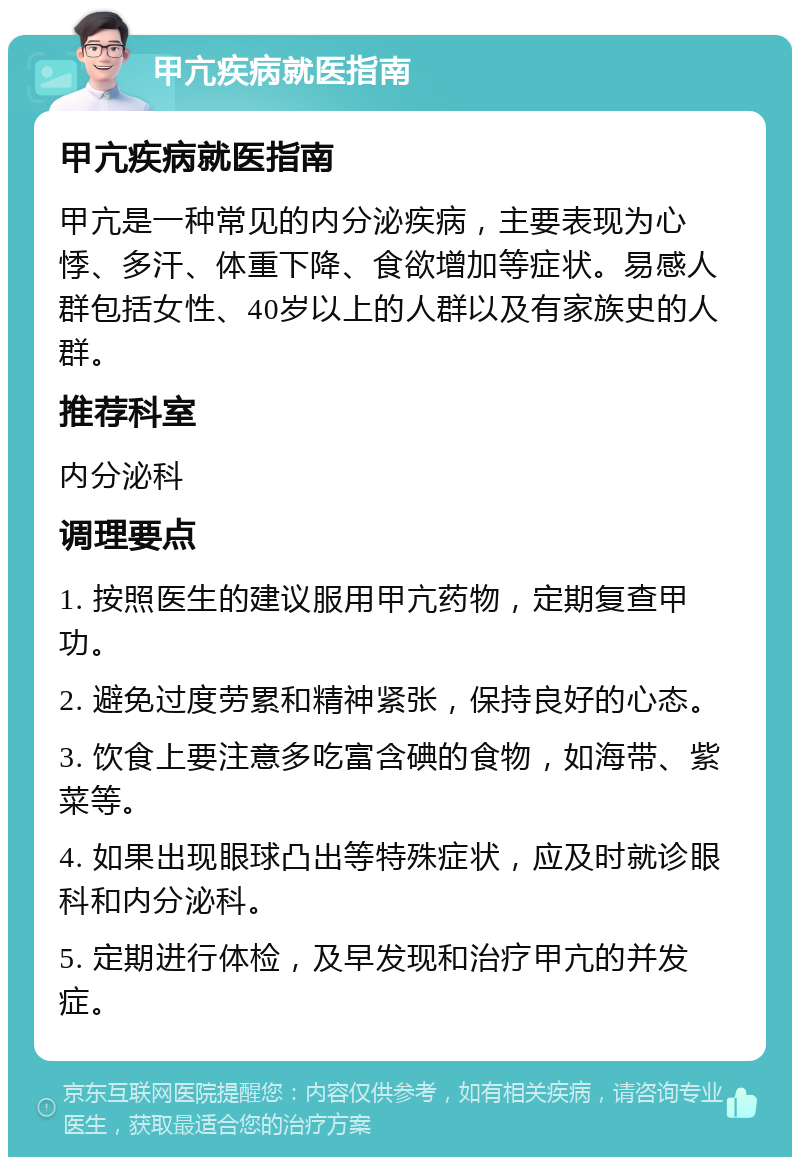 甲亢疾病就医指南 甲亢疾病就医指南 甲亢是一种常见的内分泌疾病，主要表现为心悸、多汗、体重下降、食欲增加等症状。易感人群包括女性、40岁以上的人群以及有家族史的人群。 推荐科室 内分泌科 调理要点 1. 按照医生的建议服用甲亢药物，定期复查甲功。 2. 避免过度劳累和精神紧张，保持良好的心态。 3. 饮食上要注意多吃富含碘的食物，如海带、紫菜等。 4. 如果出现眼球凸出等特殊症状，应及时就诊眼科和内分泌科。 5. 定期进行体检，及早发现和治疗甲亢的并发症。