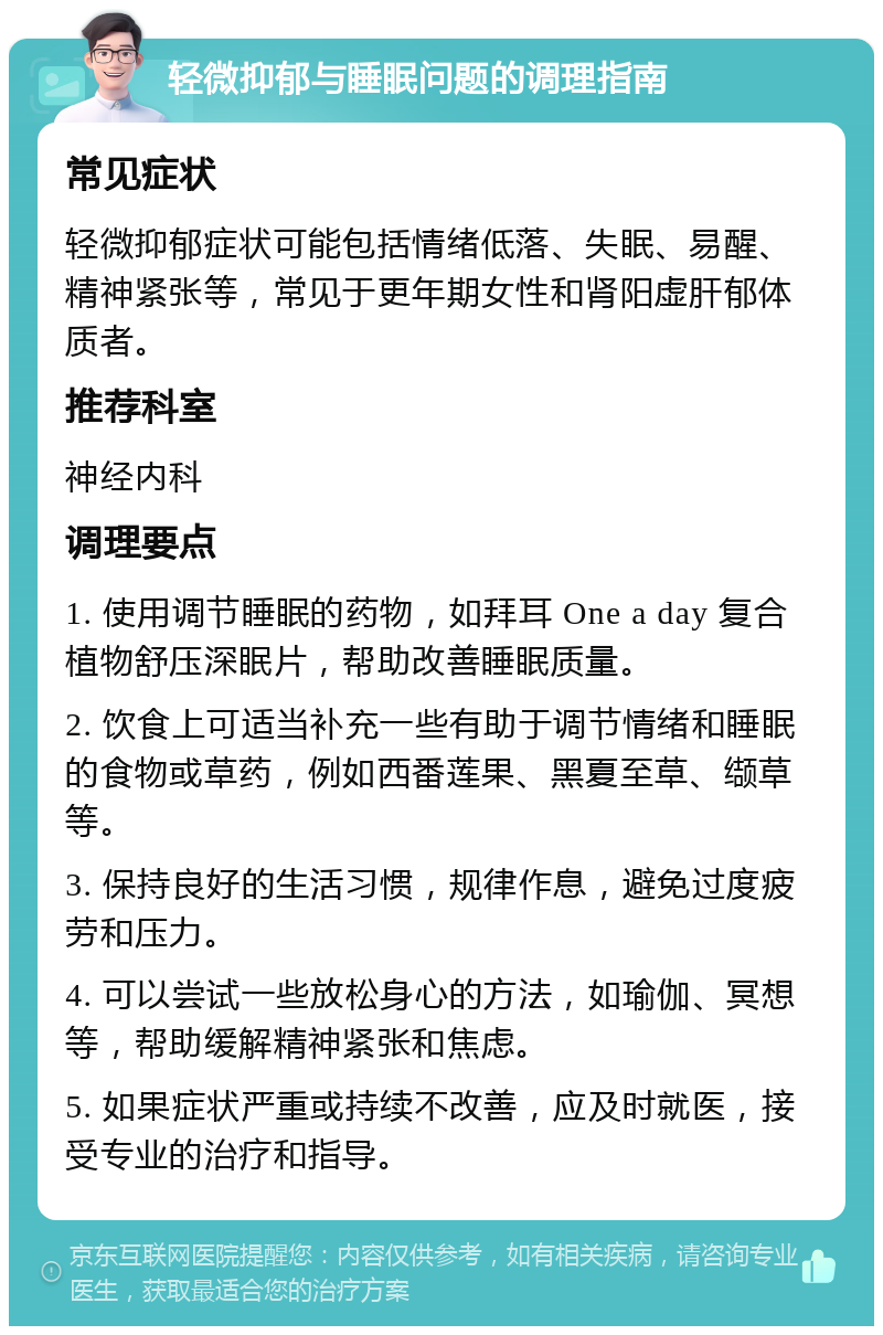 轻微抑郁与睡眠问题的调理指南 常见症状 轻微抑郁症状可能包括情绪低落、失眠、易醒、精神紧张等，常见于更年期女性和肾阳虚肝郁体质者。 推荐科室 神经内科 调理要点 1. 使用调节睡眠的药物，如拜耳 One a day 复合植物舒压深眠片，帮助改善睡眠质量。 2. 饮食上可适当补充一些有助于调节情绪和睡眠的食物或草药，例如西番莲果、黑夏至草、缬草等。 3. 保持良好的生活习惯，规律作息，避免过度疲劳和压力。 4. 可以尝试一些放松身心的方法，如瑜伽、冥想等，帮助缓解精神紧张和焦虑。 5. 如果症状严重或持续不改善，应及时就医，接受专业的治疗和指导。