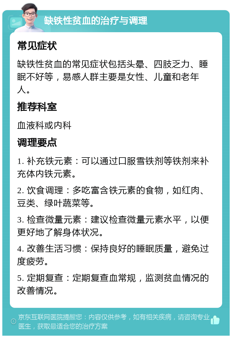 缺铁性贫血的治疗与调理 常见症状 缺铁性贫血的常见症状包括头晕、四肢乏力、睡眠不好等，易感人群主要是女性、儿童和老年人。 推荐科室 血液科或内科 调理要点 1. 补充铁元素：可以通过口服雪铁剂等铁剂来补充体内铁元素。 2. 饮食调理：多吃富含铁元素的食物，如红肉、豆类、绿叶蔬菜等。 3. 检查微量元素：建议检查微量元素水平，以便更好地了解身体状况。 4. 改善生活习惯：保持良好的睡眠质量，避免过度疲劳。 5. 定期复查：定期复查血常规，监测贫血情况的改善情况。