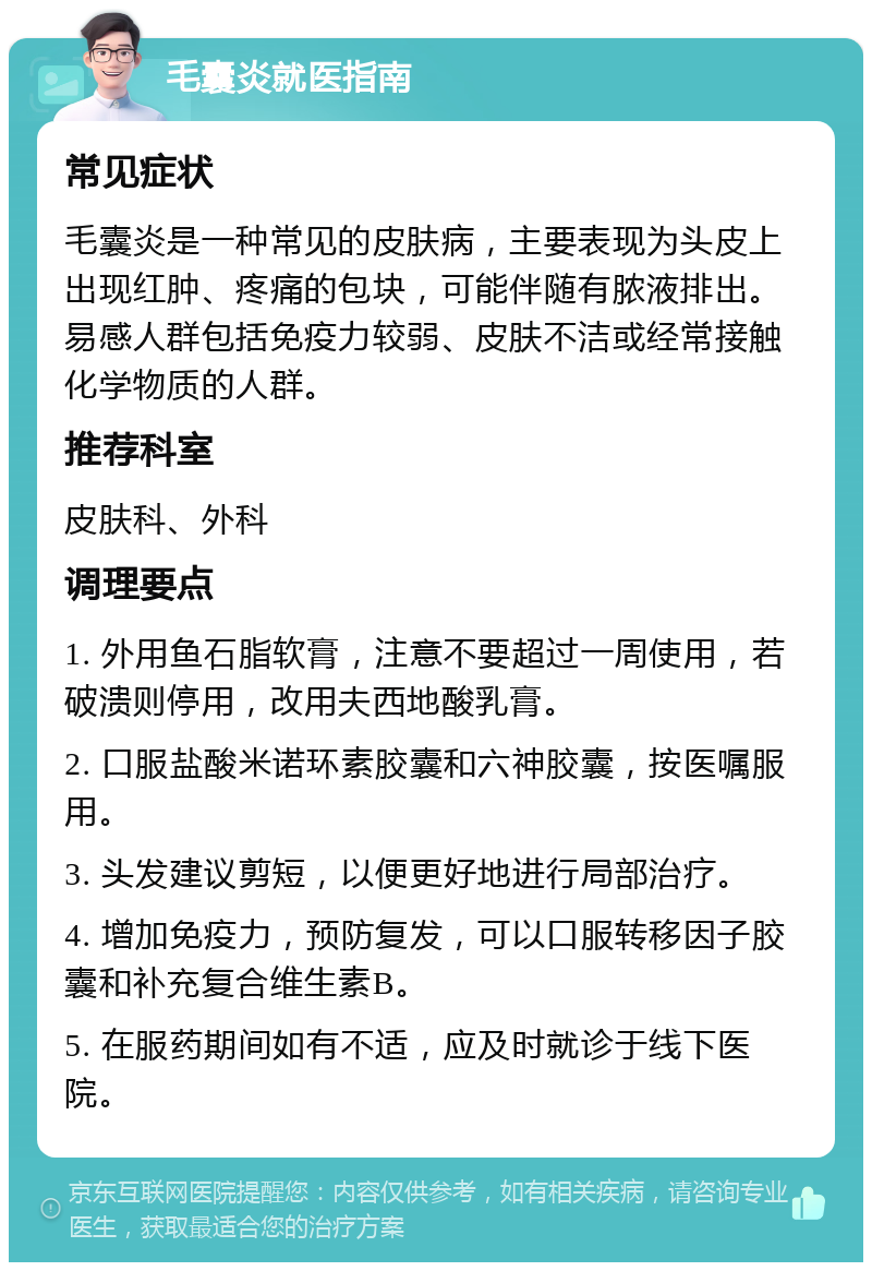 毛囊炎就医指南 常见症状 毛囊炎是一种常见的皮肤病，主要表现为头皮上出现红肿、疼痛的包块，可能伴随有脓液排出。易感人群包括免疫力较弱、皮肤不洁或经常接触化学物质的人群。 推荐科室 皮肤科、外科 调理要点 1. 外用鱼石脂软膏，注意不要超过一周使用，若破溃则停用，改用夫西地酸乳膏。 2. 口服盐酸米诺环素胶囊和六神胶囊，按医嘱服用。 3. 头发建议剪短，以便更好地进行局部治疗。 4. 增加免疫力，预防复发，可以口服转移因子胶囊和补充复合维生素B。 5. 在服药期间如有不适，应及时就诊于线下医院。