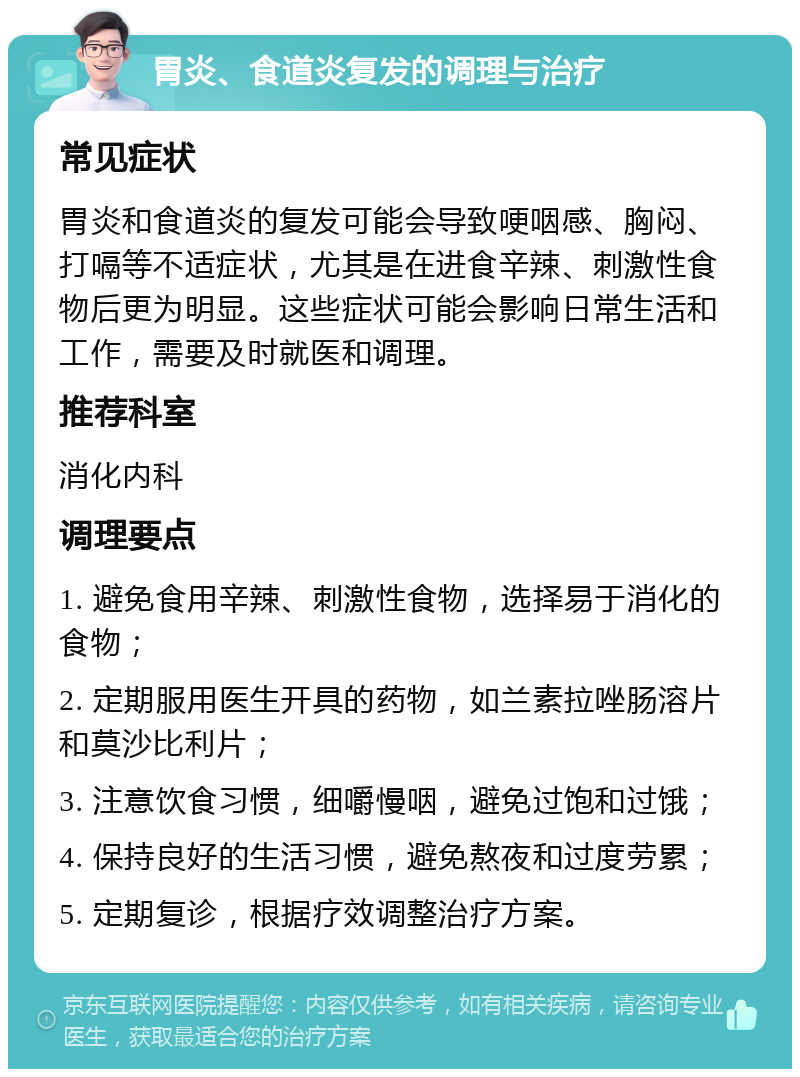 胃炎、食道炎复发的调理与治疗 常见症状 胃炎和食道炎的复发可能会导致哽咽感、胸闷、打嗝等不适症状，尤其是在进食辛辣、刺激性食物后更为明显。这些症状可能会影响日常生活和工作，需要及时就医和调理。 推荐科室 消化内科 调理要点 1. 避免食用辛辣、刺激性食物，选择易于消化的食物； 2. 定期服用医生开具的药物，如兰素拉唑肠溶片和莫沙比利片； 3. 注意饮食习惯，细嚼慢咽，避免过饱和过饿； 4. 保持良好的生活习惯，避免熬夜和过度劳累； 5. 定期复诊，根据疗效调整治疗方案。