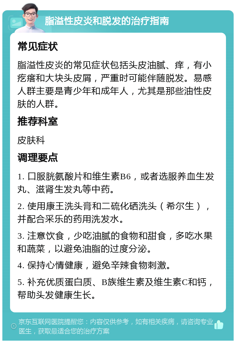 脂溢性皮炎和脱发的治疗指南 常见症状 脂溢性皮炎的常见症状包括头皮油腻、痒，有小疙瘩和大块头皮屑，严重时可能伴随脱发。易感人群主要是青少年和成年人，尤其是那些油性皮肤的人群。 推荐科室 皮肤科 调理要点 1. 口服胱氨酸片和维生素B6，或者选服养血生发丸、滋肾生发丸等中药。 2. 使用康王洗头膏和二硫化硒洗头（希尔生），并配合采乐的药用洗发水。 3. 注意饮食，少吃油腻的食物和甜食，多吃水果和蔬菜，以避免油脂的过度分泌。 4. 保持心情健康，避免辛辣食物刺激。 5. 补充优质蛋白质、B族维生素及维生素C和钙，帮助头发健康生长。