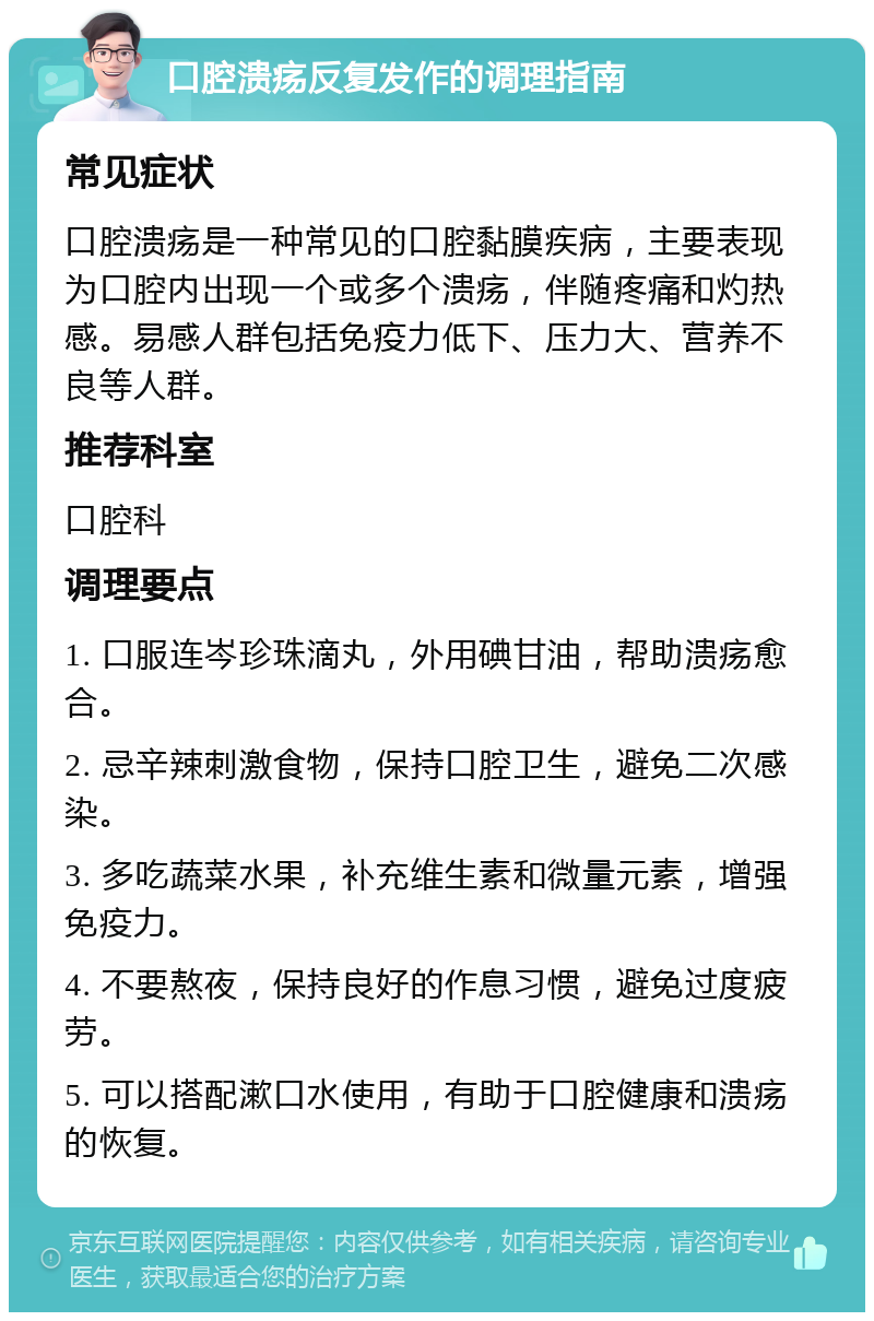 口腔溃疡反复发作的调理指南 常见症状 口腔溃疡是一种常见的口腔黏膜疾病，主要表现为口腔内出现一个或多个溃疡，伴随疼痛和灼热感。易感人群包括免疫力低下、压力大、营养不良等人群。 推荐科室 口腔科 调理要点 1. 口服连岑珍珠滴丸，外用碘甘油，帮助溃疡愈合。 2. 忌辛辣刺激食物，保持口腔卫生，避免二次感染。 3. 多吃蔬菜水果，补充维生素和微量元素，增强免疫力。 4. 不要熬夜，保持良好的作息习惯，避免过度疲劳。 5. 可以搭配漱口水使用，有助于口腔健康和溃疡的恢复。