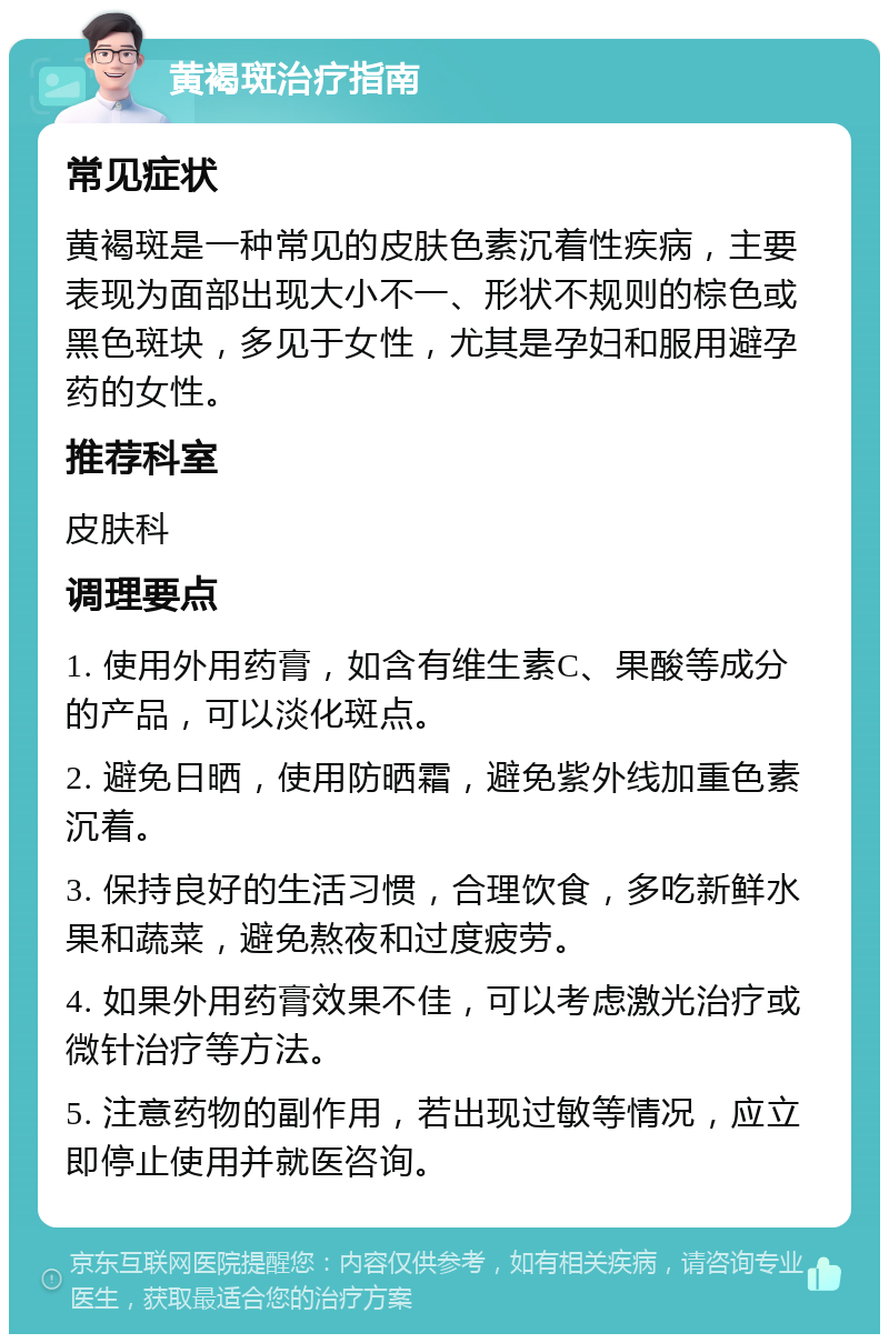 黄褐斑治疗指南 常见症状 黄褐斑是一种常见的皮肤色素沉着性疾病，主要表现为面部出现大小不一、形状不规则的棕色或黑色斑块，多见于女性，尤其是孕妇和服用避孕药的女性。 推荐科室 皮肤科 调理要点 1. 使用外用药膏，如含有维生素C、果酸等成分的产品，可以淡化斑点。 2. 避免日晒，使用防晒霜，避免紫外线加重色素沉着。 3. 保持良好的生活习惯，合理饮食，多吃新鲜水果和蔬菜，避免熬夜和过度疲劳。 4. 如果外用药膏效果不佳，可以考虑激光治疗或微针治疗等方法。 5. 注意药物的副作用，若出现过敏等情况，应立即停止使用并就医咨询。