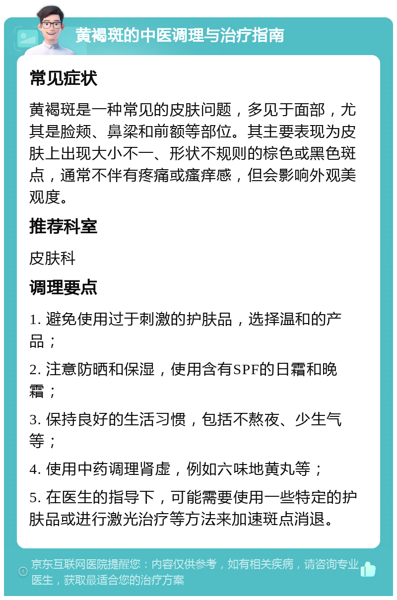 黄褐斑的中医调理与治疗指南 常见症状 黄褐斑是一种常见的皮肤问题，多见于面部，尤其是脸颊、鼻梁和前额等部位。其主要表现为皮肤上出现大小不一、形状不规则的棕色或黑色斑点，通常不伴有疼痛或瘙痒感，但会影响外观美观度。 推荐科室 皮肤科 调理要点 1. 避免使用过于刺激的护肤品，选择温和的产品； 2. 注意防晒和保湿，使用含有SPF的日霜和晚霜； 3. 保持良好的生活习惯，包括不熬夜、少生气等； 4. 使用中药调理肾虚，例如六味地黄丸等； 5. 在医生的指导下，可能需要使用一些特定的护肤品或进行激光治疗等方法来加速斑点消退。