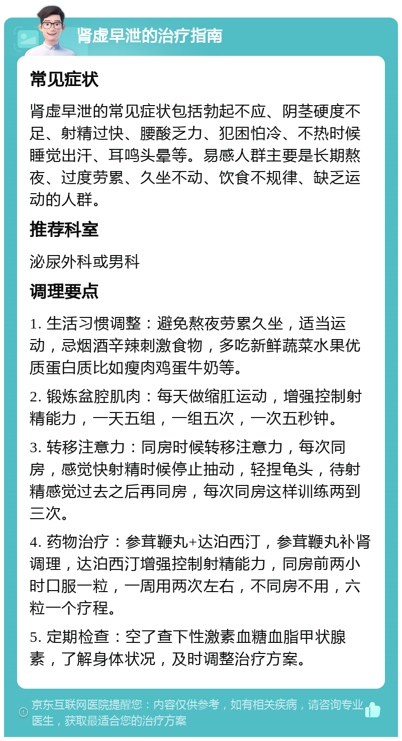 肾虚早泄的治疗指南 常见症状 肾虚早泄的常见症状包括勃起不应、阴茎硬度不足、射精过快、腰酸乏力、犯困怕冷、不热时候睡觉出汗、耳鸣头晕等。易感人群主要是长期熬夜、过度劳累、久坐不动、饮食不规律、缺乏运动的人群。 推荐科室 泌尿外科或男科 调理要点 1. 生活习惯调整：避免熬夜劳累久坐，适当运动，忌烟酒辛辣刺激食物，多吃新鲜蔬菜水果优质蛋白质比如瘦肉鸡蛋牛奶等。 2. 锻炼盆腔肌肉：每天做缩肛运动，增强控制射精能力，一天五组，一组五次，一次五秒钟。 3. 转移注意力：同房时候转移注意力，每次同房，感觉快射精时候停止抽动，轻捏龟头，待射精感觉过去之后再同房，每次同房这样训练两到三次。 4. 药物治疗：参茸鞭丸+达泊西汀，参茸鞭丸补肾调理，达泊西汀增强控制射精能力，同房前两小时口服一粒，一周用两次左右，不同房不用，六粒一个疗程。 5. 定期检查：空了查下性激素血糖血脂甲状腺素，了解身体状况，及时调整治疗方案。