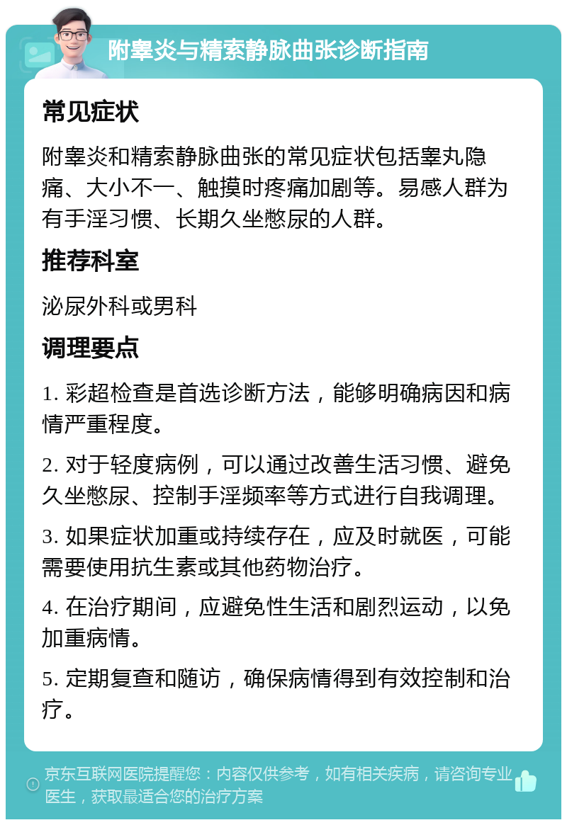 附睾炎与精索静脉曲张诊断指南 常见症状 附睾炎和精索静脉曲张的常见症状包括睾丸隐痛、大小不一、触摸时疼痛加剧等。易感人群为有手淫习惯、长期久坐憋尿的人群。 推荐科室 泌尿外科或男科 调理要点 1. 彩超检查是首选诊断方法，能够明确病因和病情严重程度。 2. 对于轻度病例，可以通过改善生活习惯、避免久坐憋尿、控制手淫频率等方式进行自我调理。 3. 如果症状加重或持续存在，应及时就医，可能需要使用抗生素或其他药物治疗。 4. 在治疗期间，应避免性生活和剧烈运动，以免加重病情。 5. 定期复查和随访，确保病情得到有效控制和治疗。