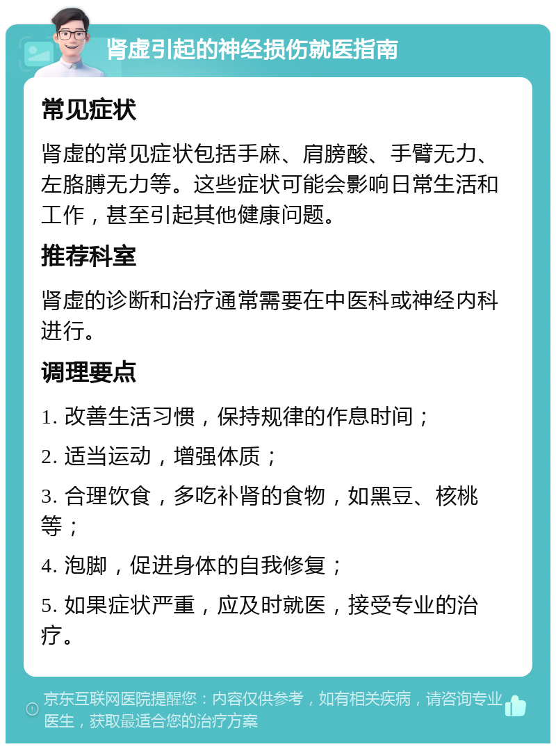 肾虚引起的神经损伤就医指南 常见症状 肾虚的常见症状包括手麻、肩膀酸、手臂无力、左胳膊无力等。这些症状可能会影响日常生活和工作，甚至引起其他健康问题。 推荐科室 肾虚的诊断和治疗通常需要在中医科或神经内科进行。 调理要点 1. 改善生活习惯，保持规律的作息时间； 2. 适当运动，增强体质； 3. 合理饮食，多吃补肾的食物，如黑豆、核桃等； 4. 泡脚，促进身体的自我修复； 5. 如果症状严重，应及时就医，接受专业的治疗。