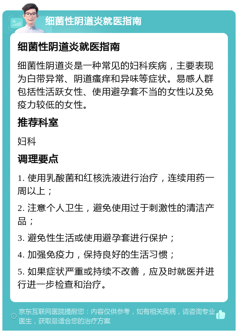 细菌性阴道炎就医指南 细菌性阴道炎就医指南 细菌性阴道炎是一种常见的妇科疾病，主要表现为白带异常、阴道瘙痒和异味等症状。易感人群包括性活跃女性、使用避孕套不当的女性以及免疫力较低的女性。 推荐科室 妇科 调理要点 1. 使用乳酸菌和红核洗液进行治疗，连续用药一周以上； 2. 注意个人卫生，避免使用过于刺激性的清洁产品； 3. 避免性生活或使用避孕套进行保护； 4. 加强免疫力，保持良好的生活习惯； 5. 如果症状严重或持续不改善，应及时就医并进行进一步检查和治疗。