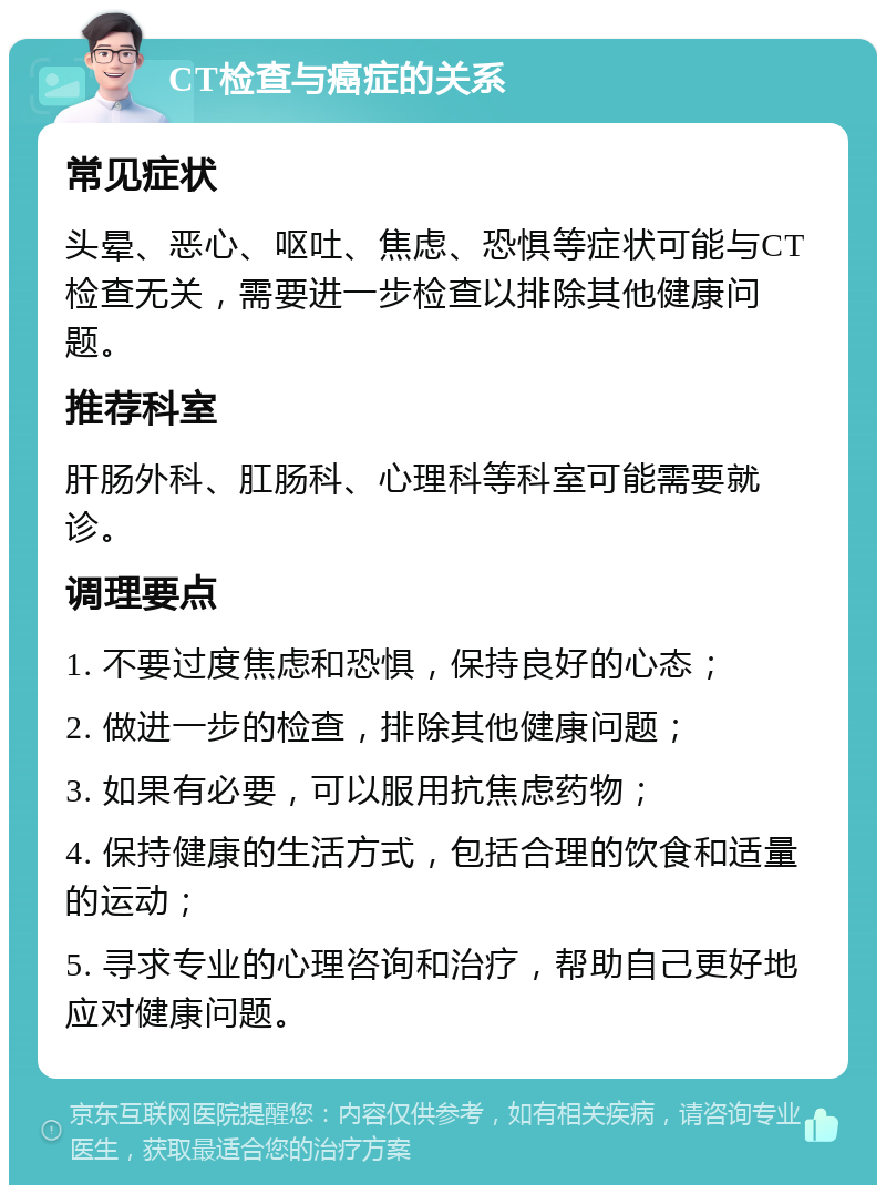 CT检查与癌症的关系 常见症状 头晕、恶心、呕吐、焦虑、恐惧等症状可能与CT检查无关，需要进一步检查以排除其他健康问题。 推荐科室 肝肠外科、肛肠科、心理科等科室可能需要就诊。 调理要点 1. 不要过度焦虑和恐惧，保持良好的心态； 2. 做进一步的检查，排除其他健康问题； 3. 如果有必要，可以服用抗焦虑药物； 4. 保持健康的生活方式，包括合理的饮食和适量的运动； 5. 寻求专业的心理咨询和治疗，帮助自己更好地应对健康问题。