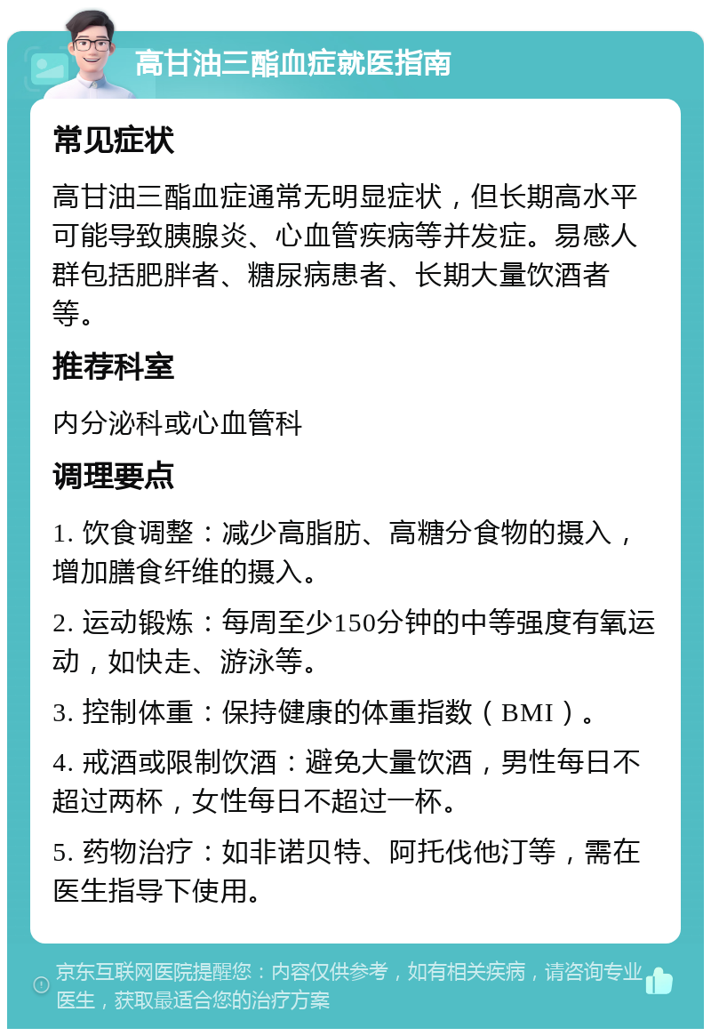 高甘油三酯血症就医指南 常见症状 高甘油三酯血症通常无明显症状，但长期高水平可能导致胰腺炎、心血管疾病等并发症。易感人群包括肥胖者、糖尿病患者、长期大量饮酒者等。 推荐科室 内分泌科或心血管科 调理要点 1. 饮食调整：减少高脂肪、高糖分食物的摄入，增加膳食纤维的摄入。 2. 运动锻炼：每周至少150分钟的中等强度有氧运动，如快走、游泳等。 3. 控制体重：保持健康的体重指数（BMI）。 4. 戒酒或限制饮酒：避免大量饮酒，男性每日不超过两杯，女性每日不超过一杯。 5. 药物治疗：如非诺贝特、阿托伐他汀等，需在医生指导下使用。