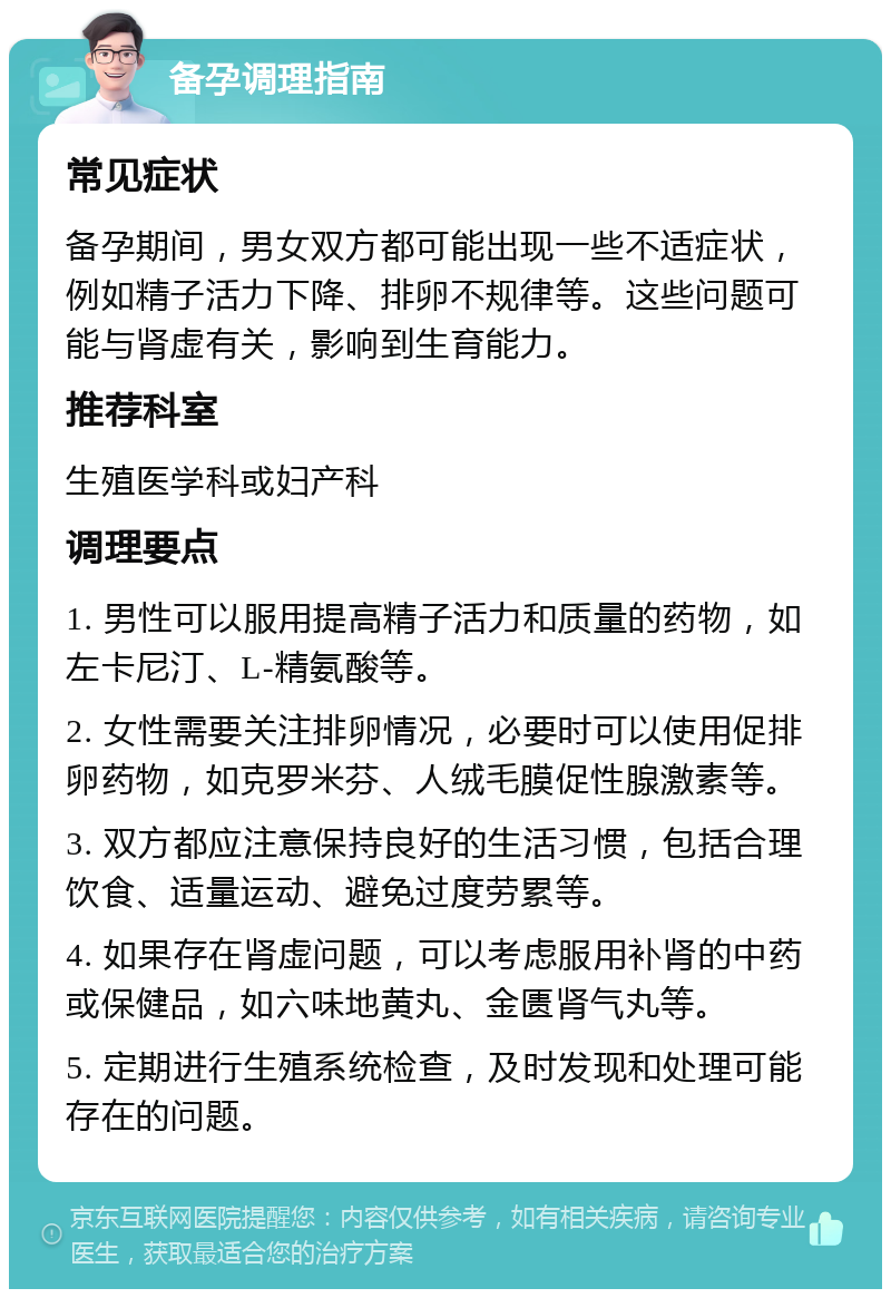 备孕调理指南 常见症状 备孕期间，男女双方都可能出现一些不适症状，例如精子活力下降、排卵不规律等。这些问题可能与肾虚有关，影响到生育能力。 推荐科室 生殖医学科或妇产科 调理要点 1. 男性可以服用提高精子活力和质量的药物，如左卡尼汀、L-精氨酸等。 2. 女性需要关注排卵情况，必要时可以使用促排卵药物，如克罗米芬、人绒毛膜促性腺激素等。 3. 双方都应注意保持良好的生活习惯，包括合理饮食、适量运动、避免过度劳累等。 4. 如果存在肾虚问题，可以考虑服用补肾的中药或保健品，如六味地黄丸、金匮肾气丸等。 5. 定期进行生殖系统检查，及时发现和处理可能存在的问题。