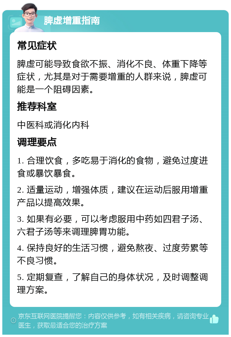 脾虚增重指南 常见症状 脾虚可能导致食欲不振、消化不良、体重下降等症状，尤其是对于需要增重的人群来说，脾虚可能是一个阻碍因素。 推荐科室 中医科或消化内科 调理要点 1. 合理饮食，多吃易于消化的食物，避免过度进食或暴饮暴食。 2. 适量运动，增强体质，建议在运动后服用增重产品以提高效果。 3. 如果有必要，可以考虑服用中药如四君子汤、六君子汤等来调理脾胃功能。 4. 保持良好的生活习惯，避免熬夜、过度劳累等不良习惯。 5. 定期复查，了解自己的身体状况，及时调整调理方案。