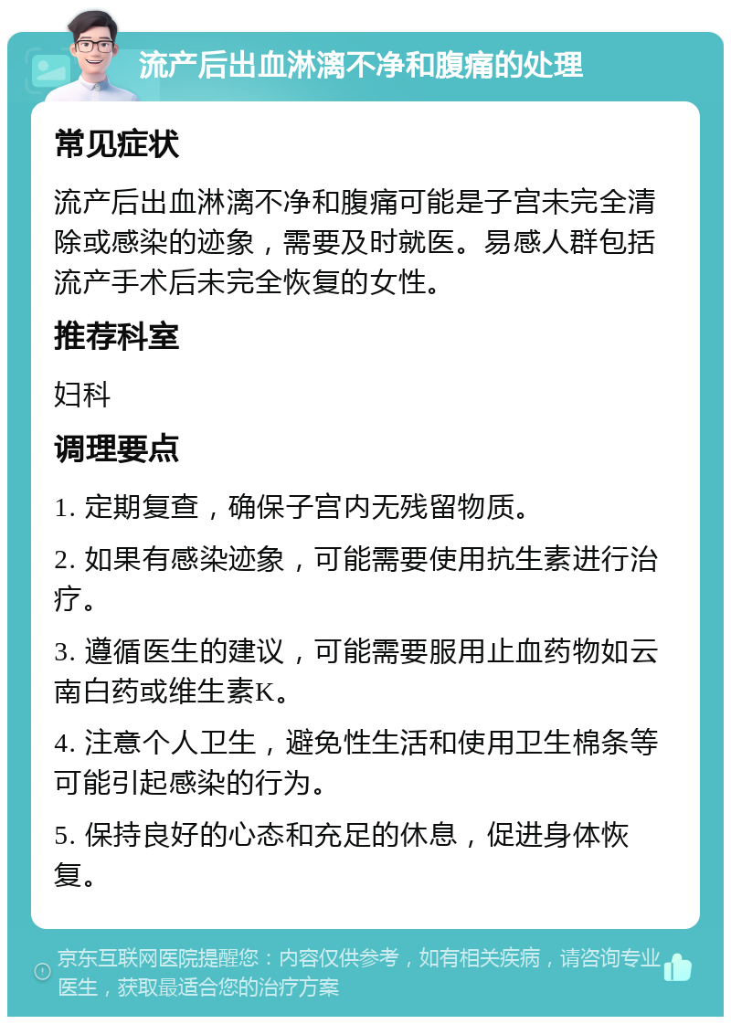 流产后出血淋漓不净和腹痛的处理 常见症状 流产后出血淋漓不净和腹痛可能是子宫未完全清除或感染的迹象，需要及时就医。易感人群包括流产手术后未完全恢复的女性。 推荐科室 妇科 调理要点 1. 定期复查，确保子宫内无残留物质。 2. 如果有感染迹象，可能需要使用抗生素进行治疗。 3. 遵循医生的建议，可能需要服用止血药物如云南白药或维生素K。 4. 注意个人卫生，避免性生活和使用卫生棉条等可能引起感染的行为。 5. 保持良好的心态和充足的休息，促进身体恢复。