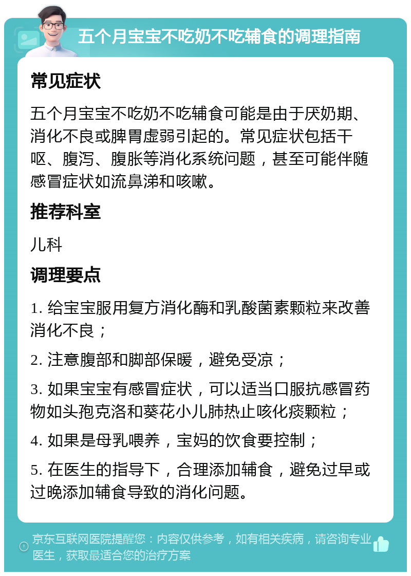 五个月宝宝不吃奶不吃辅食的调理指南 常见症状 五个月宝宝不吃奶不吃辅食可能是由于厌奶期、消化不良或脾胃虚弱引起的。常见症状包括干呕、腹泻、腹胀等消化系统问题，甚至可能伴随感冒症状如流鼻涕和咳嗽。 推荐科室 儿科 调理要点 1. 给宝宝服用复方消化酶和乳酸菌素颗粒来改善消化不良； 2. 注意腹部和脚部保暖，避免受凉； 3. 如果宝宝有感冒症状，可以适当口服抗感冒药物如头孢克洛和葵花小儿肺热止咳化痰颗粒； 4. 如果是母乳喂养，宝妈的饮食要控制； 5. 在医生的指导下，合理添加辅食，避免过早或过晚添加辅食导致的消化问题。