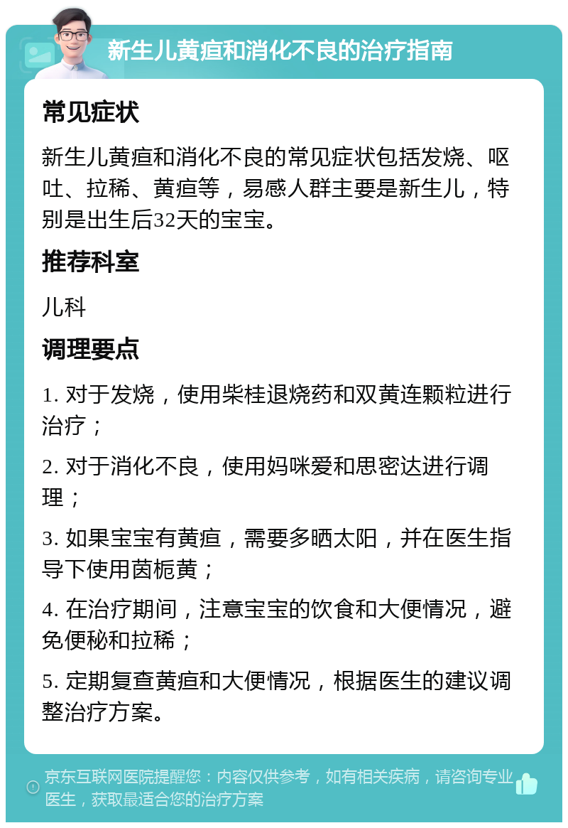 新生儿黄疸和消化不良的治疗指南 常见症状 新生儿黄疸和消化不良的常见症状包括发烧、呕吐、拉稀、黄疸等，易感人群主要是新生儿，特别是出生后32天的宝宝。 推荐科室 儿科 调理要点 1. 对于发烧，使用柴桂退烧药和双黄连颗粒进行治疗； 2. 对于消化不良，使用妈咪爱和思密达进行调理； 3. 如果宝宝有黄疸，需要多晒太阳，并在医生指导下使用茵栀黄； 4. 在治疗期间，注意宝宝的饮食和大便情况，避免便秘和拉稀； 5. 定期复查黄疸和大便情况，根据医生的建议调整治疗方案。